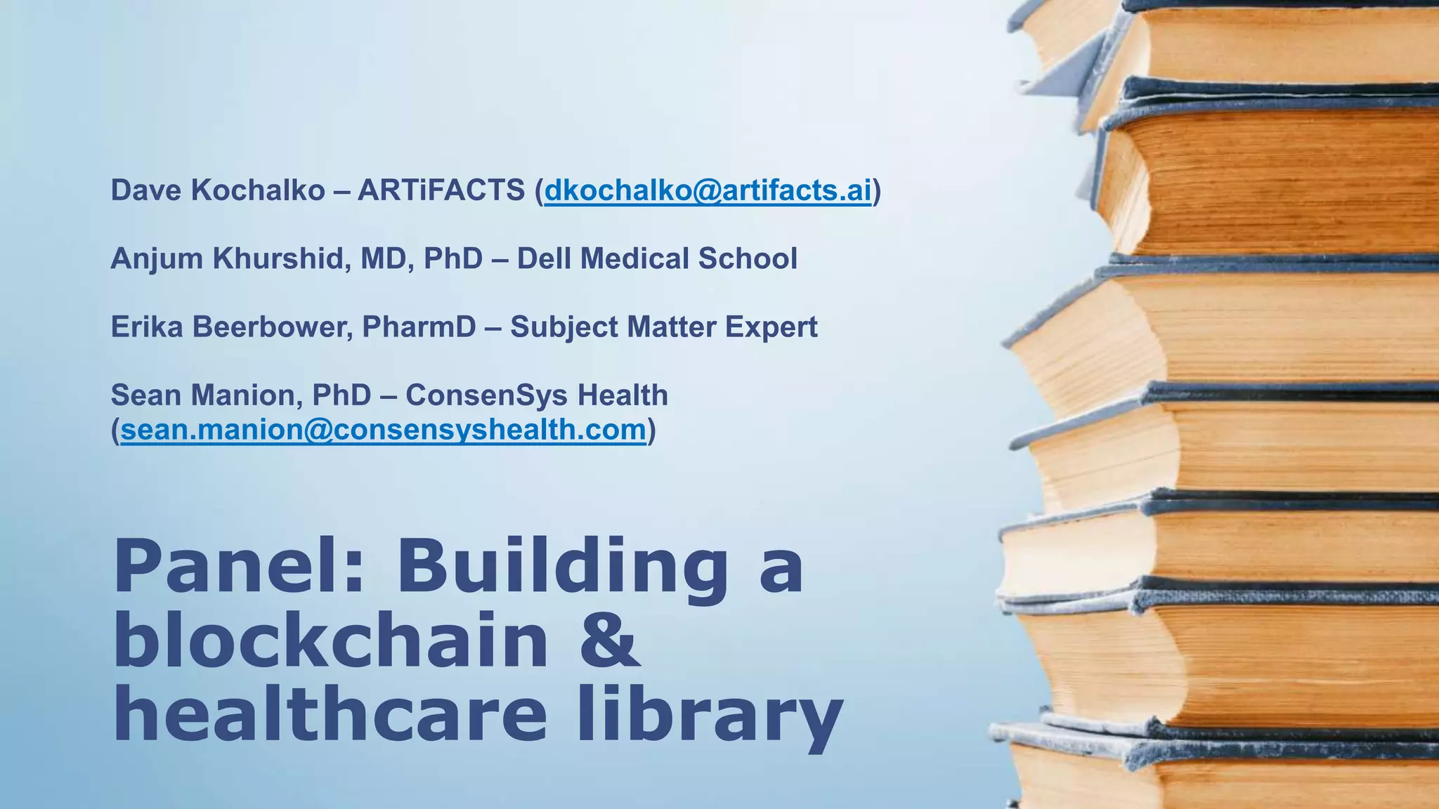 Panel: Building a
blockchain &
healthcare library
Dave Kochalko – ARTiFACTS (dkochalko@artifacts.ai)
Anjum Khurshid, MD, PhD – Dell Medical School
Erika Beerbower, PharmD – Subject Matter Expert
Sean Manion, PhD – ConsenSys Health
(sean.manion@consensyshealth.com)
 