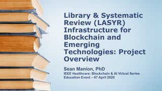 Library & Systematic
Review (LASYR)
Infrastructure for
Blockchain and
Emerging
Technologies: Project
Overview
Sean Manion, PhD
IEEE Healthcare: Blockchain & AI Virtual Series
Education Event – 07 April 2020
 