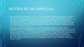 HISTORIA DE LAS ZAPATILLAS
• NIKE : La empresa fue fundada el 20 de enero de 1964 como Blue Ribbons Soportes por Phil Knight y Bill Bowerman,7
y se convirtió oficialmente en Nike Inc., el 30 de mayo de 1971. Nike comercializa sus productos bajo su propia
marca, así como bajo Nike Golf, Nike Pro, Nike +, Air Jordan, Nike Skateboarding, Hurley InternationalyConverse, Nike
CR7,8​ entre otras. Nike también fue dueño de Bauer Hockey (Nike Bauer) entre 1995 y 2008, y anteriormente
propiedad de Cole Haan y Umbro.9​ Además de la ropa deportiva y el equipo de fabricación, la compañía es dueña de
las tiendas Niketown. Nike es patrocinador de muchos atletas de alto nivel y equipos deportivos de todo el mundo,
con el famoso eslogan «Just do it.» y el logo, llamado Swoosh, creado por Carolyn Davidson, esquematización de un
ala de Niké, diosa griega de la victoria.10
• CONVERSE:Converse Shoes Rubber Company fue creado por Marquis Mills Converse en 1908 en Malden
Massachusetts. En 1917, la compañía creo las primeras zapatillas llamadas All Star compuestas únicamente por goma
y lienzo. En su concepción fue diseñada para ser un calzado de élite de la liga profesional de baloncesto. En 1921, un
jugador de baloncesto con el nombre de Charles “Chuck” Taylor se unió a un equipo de baloncesto patrocinado por la
Sociedad Converse a la que llama a Converse All Stars. Taylor realizó cursos de baloncesto en las escuelas
secundarias de todo el condado y mientras enseñaba los fundamentos del juego, vendió las zapatillas de All
Star. Como vendedor y el atleta para la empresa, Taylor también hizo mejoras en las zapatillas que amaba. Sus
ideas fueron diseñadas para proporcionar una mayor flexibilidad y apoyo, y también incorporaron un parche para
proteger el tobillo.
 