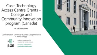 Case: Technology
Access Centre Grants –
College and
Community innovation
program (Canada)
Dr. László Csonka
Conference on University Business Cooperation in
Central Europe
 