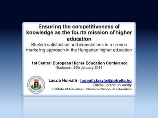 Ensuring the competitiveness of
knowledge as the fourth mission of higher
education
Student satisfaction and expectations in a service
marketing approach in the Hungarian higher education
László Horváth - horvath.laszlo@ppk.elte.hu
Eötvös Loránd University
Institute of Education, Doctoral School of Education
1st Central European Higher Education Conference
Budapest, 29th January 2015
 