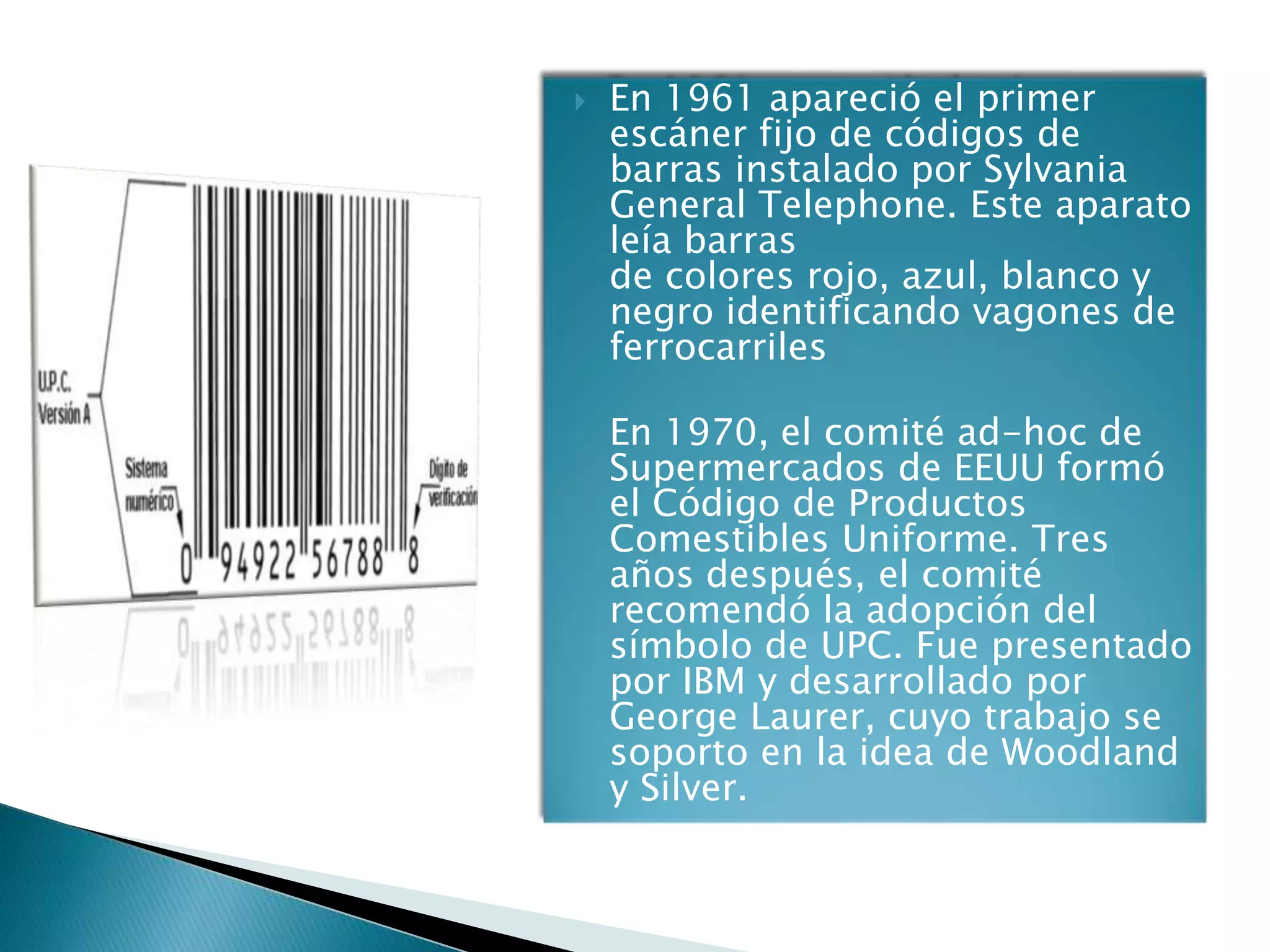    En 1961 apareció el primer
    escáner fijo de códigos de
    barras instalado por Sylvania
    General Telephone. Este aparato
    leía barras
    de colores rojo, azul, blanco y
    negro identificando vagones de
    ferrocarriles

   En 1970, el comité ad-hoc de
    Supermercados de EEUU formó
    el Código de Productos
    Comestibles Uniforme. Tres
    años después, el comité
    recomendó la adopción del
    símbolo de UPC. Fue presentado
    por IBM y desarrollado por
    George Laurer, cuyo trabajo se
    soporto en la idea de Woodland
    y Silver.
 