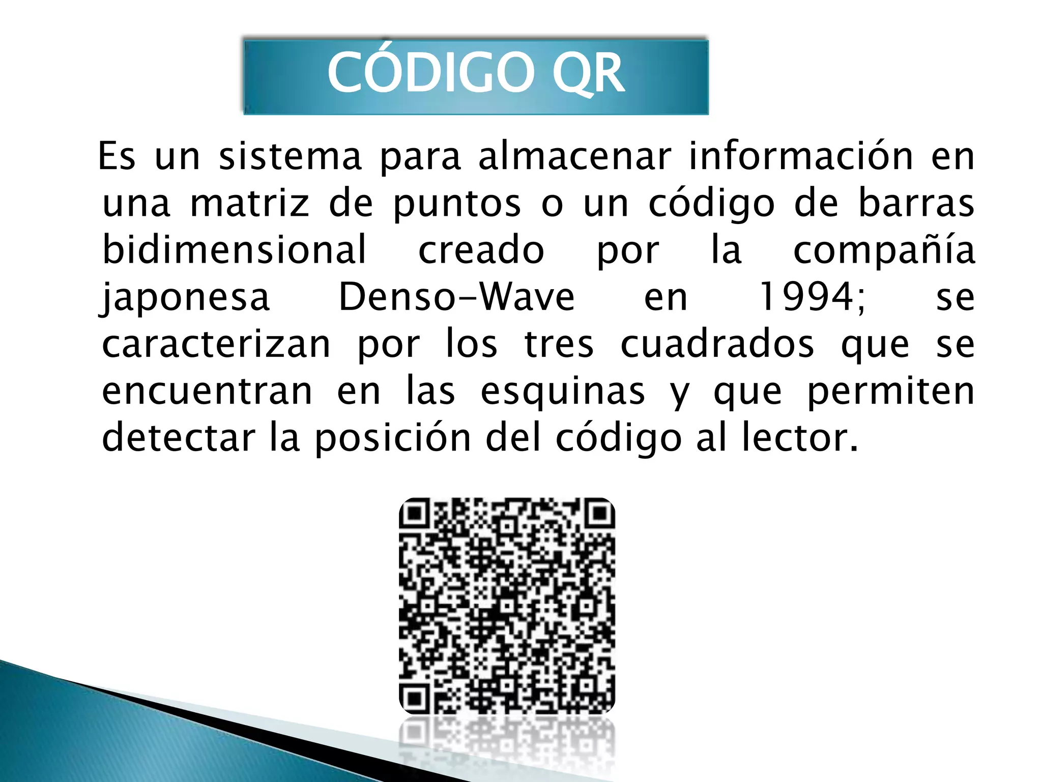 CÓDIGO QR
Es un sistema para almacenar información en
una matriz de puntos o un código de barras
bidimensional creado por la compañía
japonesa     Denso-Wave      en     1994;  se
caracterizan por los tres cuadrados que se
encuentran en las esquinas y que permiten
detectar la posición del código al lector.
 