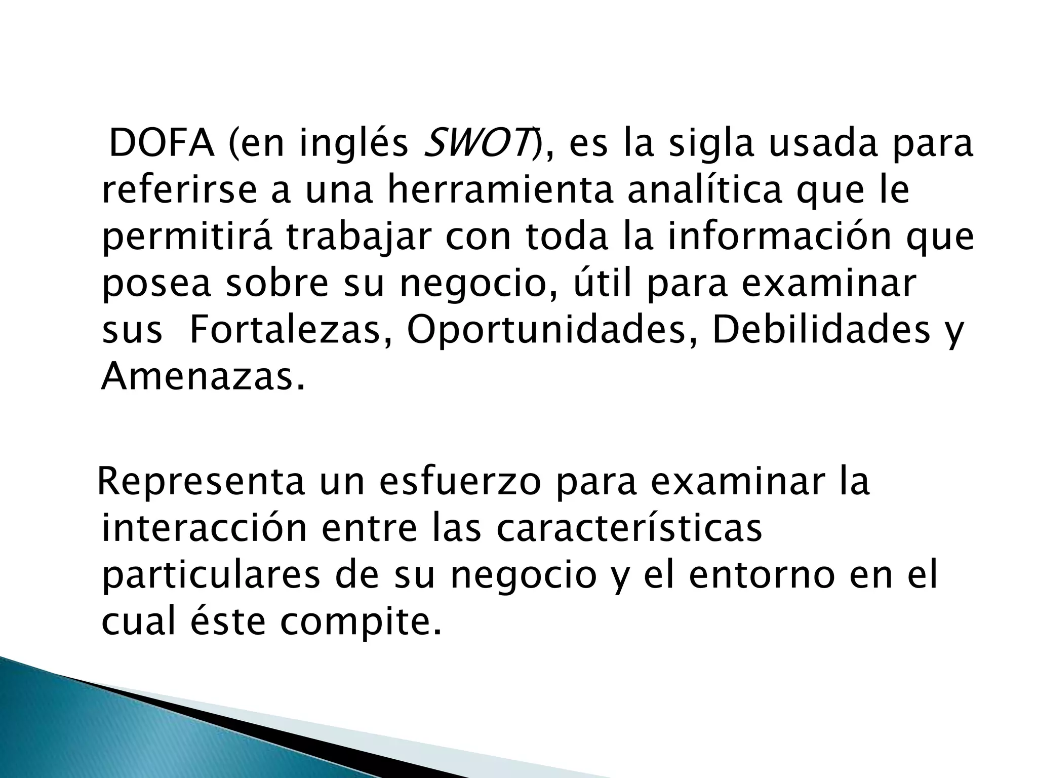 DOFA (en inglés SWOT), es la sigla usada para
referirse a una herramienta analítica que le
permitirá trabajar con toda la información que
posea sobre su negocio, útil para examinar
sus Fortalezas, Oportunidades, Debilidades y
Amenazas.

Representa un esfuerzo para examinar la
interacción entre las características
particulares de su negocio y el entorno en el
cual éste compite.
 