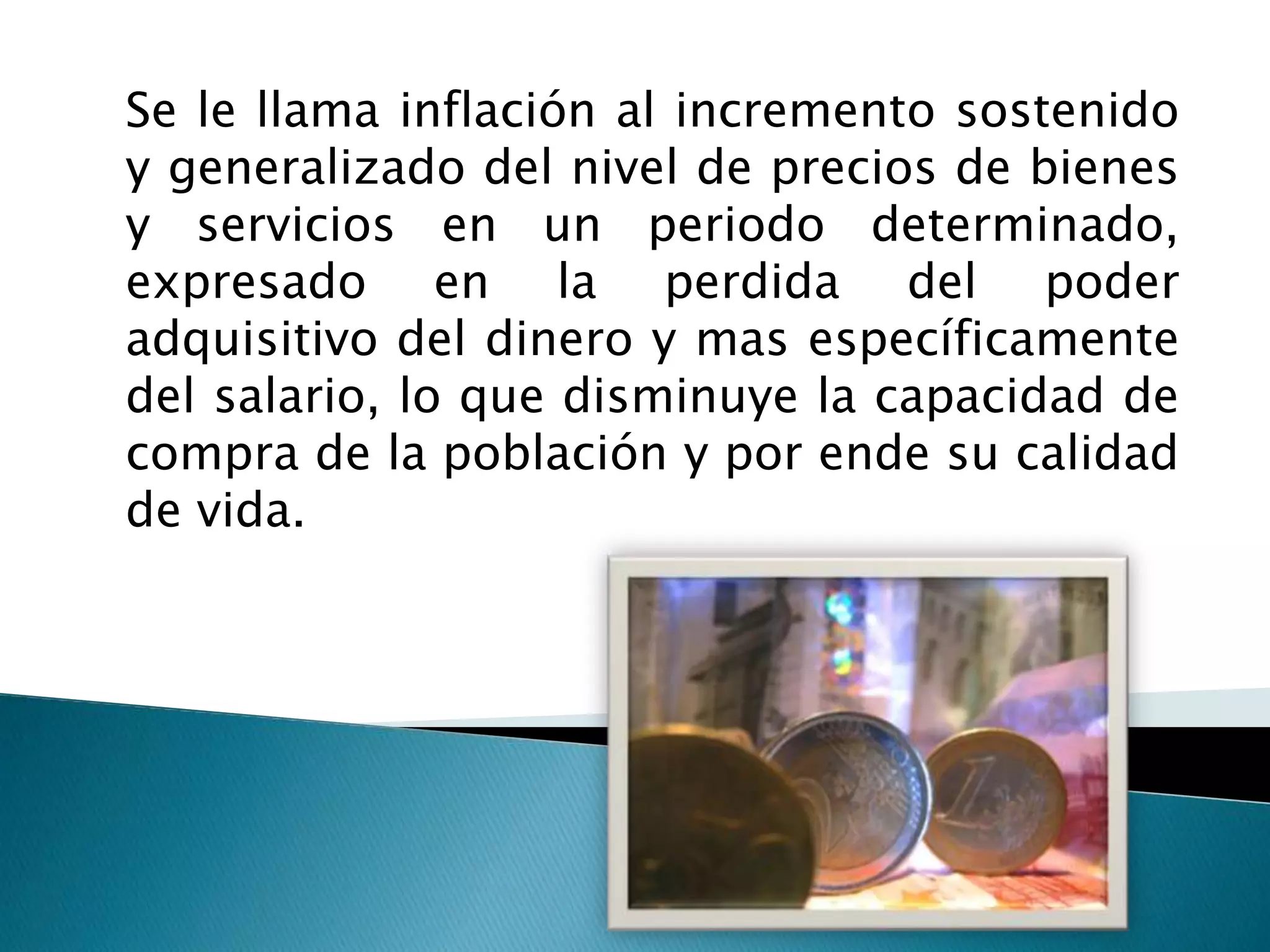 Se le llama inflación al incremento sostenido
y generalizado del nivel de precios de bienes
y servicios en un periodo determinado,
expresado en la perdida del poder
adquisitivo del dinero y mas específicamente
del salario, lo que disminuye la capacidad de
compra de la población y por ende su calidad
de vida.
 