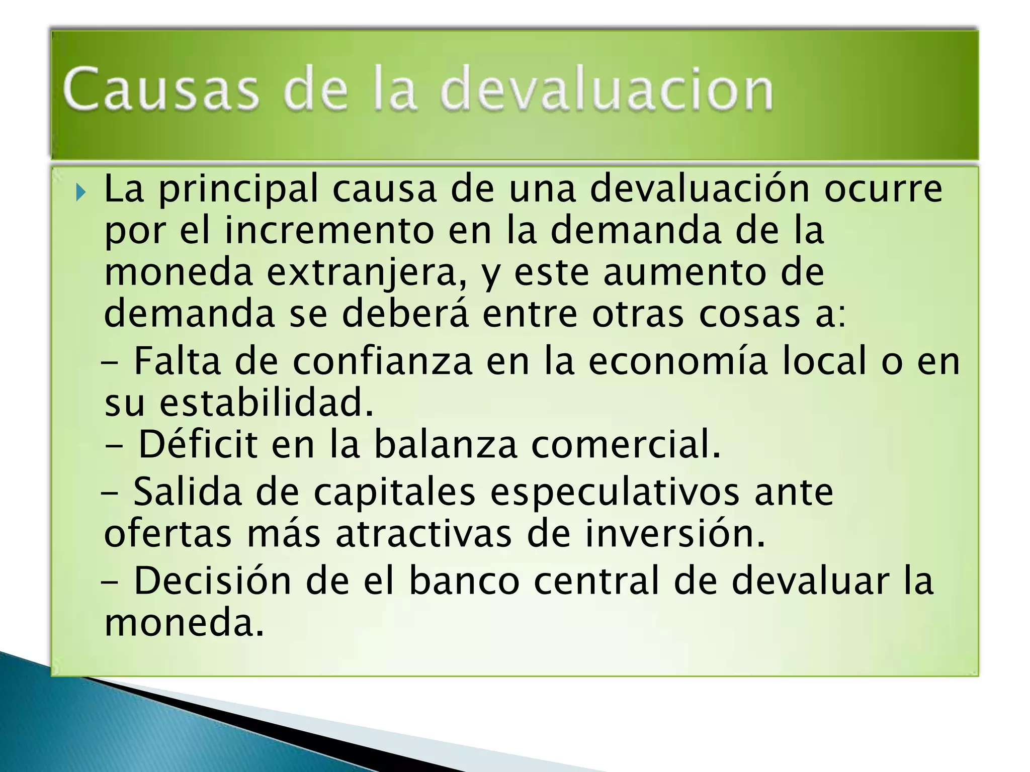    La principal causa de una devaluación ocurre
    por el incremento en la demanda de la
    moneda extranjera, y este aumento de
    demanda se deberá entre otras cosas a:
    - Falta de confianza en la economía local o en
    su estabilidad.
    - Déficit en la balanza comercial.
    - Salida de capitales especulativos ante
    ofertas más atractivas de inversión.
    - Decisión de el banco central de devaluar la
    moneda.
 
