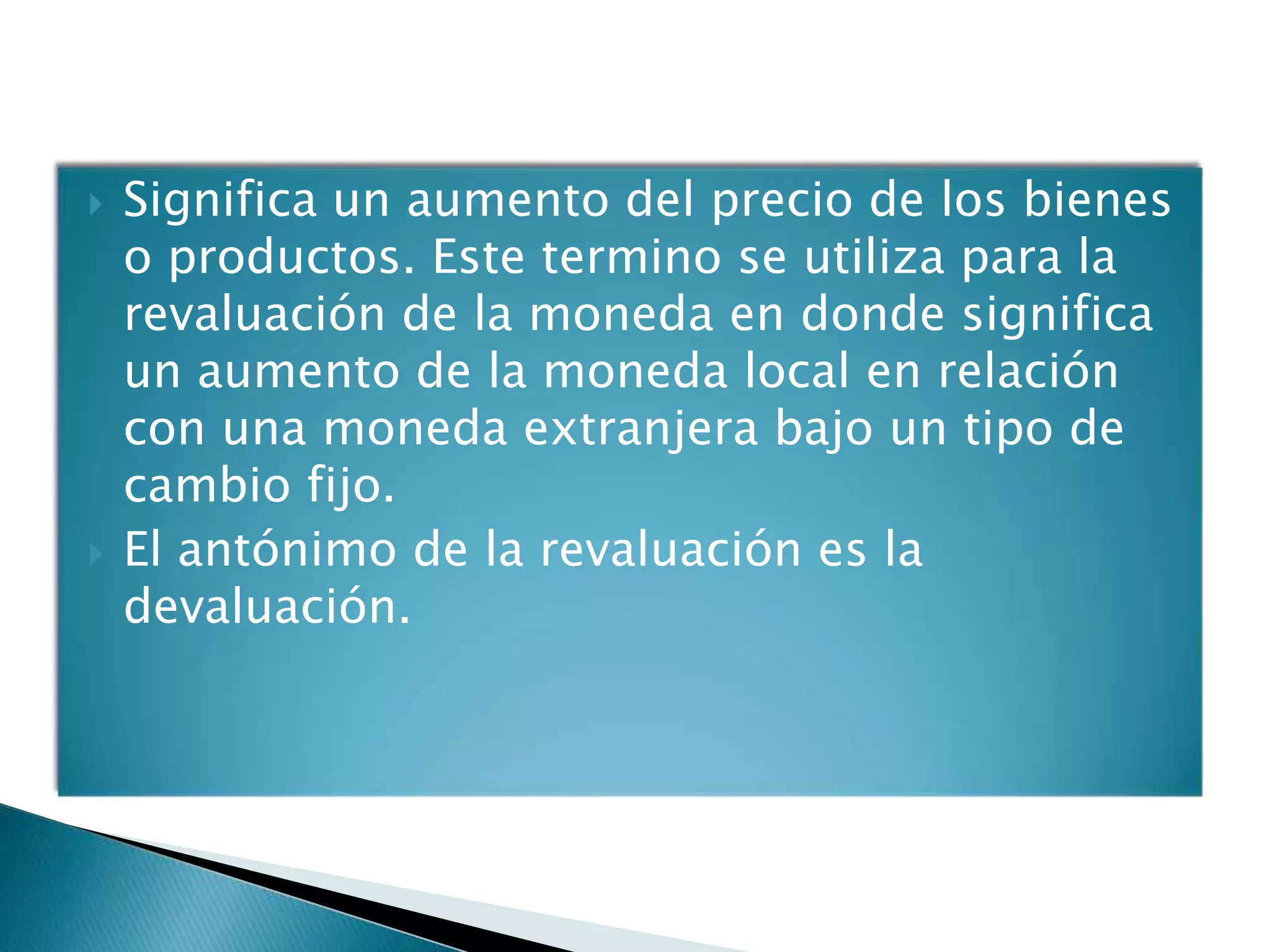    Significa un aumento del precio de los bienes
    o productos. Este termino se utiliza para la
    revaluación de la moneda en donde significa
    un aumento de la moneda local en relación
    con una moneda extranjera bajo un tipo de
    cambio fijo.
   El antónimo de la revaluación es la
    devaluación.
 