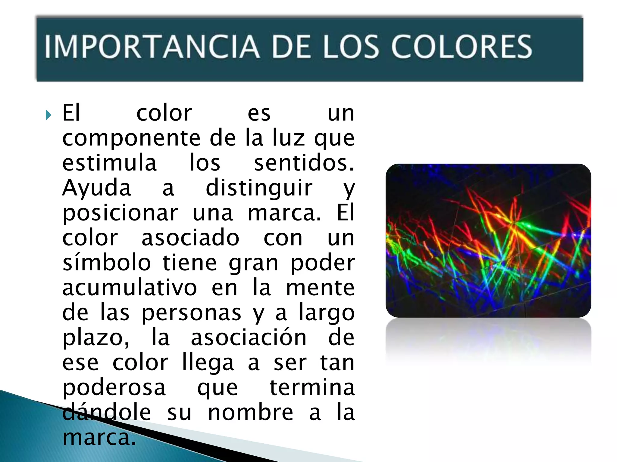    El     color    es     un
    componente de la luz que
    estimula los sentidos.
    Ayuda a distinguir y
    posicionar una marca. El
    color asociado con un
    símbolo tiene gran poder
    acumulativo en la mente
    de las personas y a largo
    plazo, la asociación de
    ese color llega a ser tan
    poderosa que termina
    dándole su nombre a la
    marca.
 