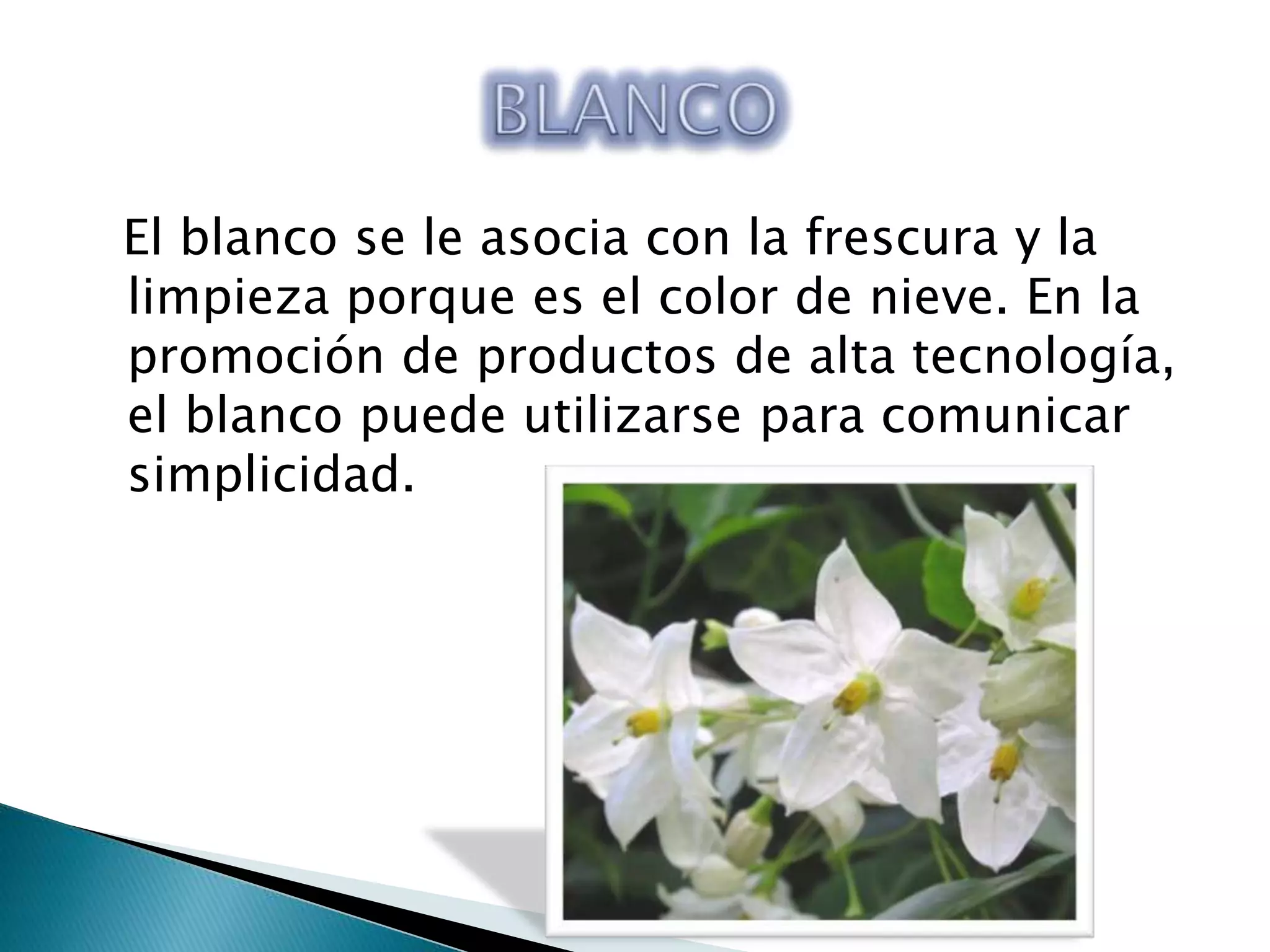 El blanco se le asocia con la frescura y la
limpieza porque es el color de nieve. En la
promoción de productos de alta tecnología,
el blanco puede utilizarse para comunicar
simplicidad.
 