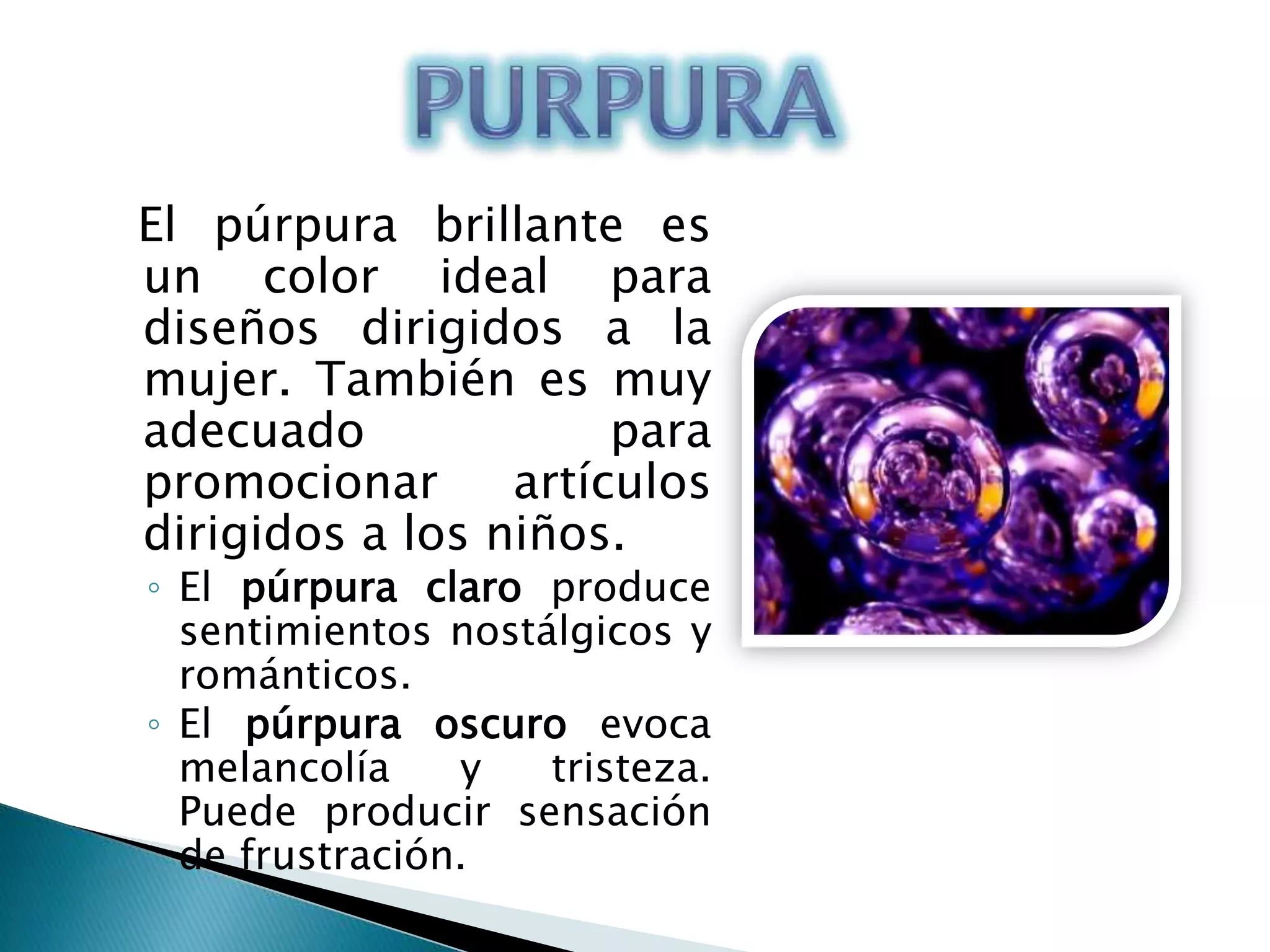 El púrpura brillante es
un color ideal para
diseños dirigidos a la
mujer. También es muy
adecuado              para
promocionar      artículos
dirigidos a los niños.
◦ El púrpura claro produce
  sentimientos nostálgicos y
  románticos.
◦ El púrpura oscuro evoca
  melancolía    y   tristeza.
  Puede producir sensación
  de frustración.
 