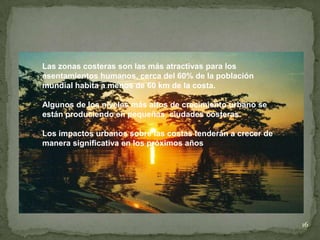 16
Las zonas costeras son las más atractivas para los
asentamientos humanos, cerca del 60% de la población
mundial habita a menos de 60 km de la costa.
Algunos de los niveles más altos de crecimiento urbano se
están produciendo en pequeñas ciudades costeras.
Los impactos urbanos sobre las costas tenderán a crecer de
manera significativa en los próximos años
 