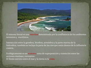 3
El sistema litoral es una interfase determinada por la confluencia de los ambientes
terrestres y marítimos.
Interacción entre la geosfera, biosfera, atmósfera y la parte marína de la
hidrosfera, también se incluye la parte de los ríos que están dentro de la influencia
costera.
Ecológicamente es un ecotono, zona de superposición y transición entre las
acciones marinas y terrestres.
El límite estricto entre el mar y la tierra es la costa.
 