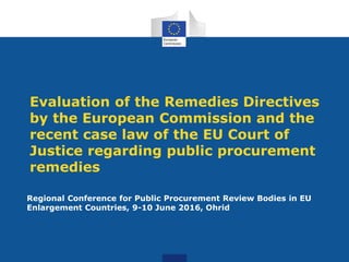 Evaluation of the Remedies Directives
by the European Commission and the
recent case law of the EU Court of
Justice regarding public procurement
remedies
Regional Conference for Public Procurement Review Bodies in EU
Enlargement Countries, 9-10 June 2016, Ohrid
 