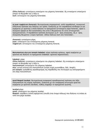 11
(Silius Italicus): εννοούμενο υποκείμενο του ρήματος honorabat. Ως εννοούμενο υποκείμενο
μπορεί να θεωρηθεί και η λέξη is.
eum: αντικείμενο του ρήματος honorabat.
ut puer magistrum (honorat): δευτερεύουσα επιρρηματική, απλή παραβολική, συγκριτική
ελλειπτική πρόταση που δηλώνει τον τρόπο. Εισάγεται με τον παραβολικό σύνδεσμο ut και
εκφέρεται με οριστική η οποία δηλώνει το πραγματικό (εννοούμενο ρήμα honorat), αφού η
σύγκριση αφορά σε δύο καταστάσεις που είναι ή θεωρούνται ότι είναι αντικειμενική
πραγματικότητα. Η παραβολική πρόταση λειτουργεί ως β΄ όρος σύγκρισης. Ως α΄ όρος
σύγκρισης θεωρείται η κύρια πρόταση «(Silius Italicus) eum (sic) honorabat».
(honorat): εννοούμενο ρήμα.
puer: υποκείμενο του εννοούμενου ρήματος honorat.
magistrum: αντικείμενο του εννοούμενου ρήματος honorat.
Monumentum eius pro templo habebat: κύρια πρόταση κρίσεως, αφού εκφέρεται με
οριστική και δηλώνει το πραγματικό (habebat: οριστική παρατατικού).
habebat: ρήμα
(Silius Italicus): εννοούμενο υποκείμενο του ρήματος habebat. Ως εννοούμενο υποκείμενο
μπορεί να θεωρηθεί και η λέξη is.
monumentum: αντικείμενο του ρήματος habebat.
eius: γενική κτητική στο monumentum (κτήση χωρίς αυτοπάθεια, δηλ. Vergili).
pro templo: εμπρόθετος προσδιορισμός της παραβολής που λειτουργεί ως κατηγορούμενο
στη λέξη monumentum.
quod Neapoli iacebat: δευτερεύουσα αναφορική προσδιοριστική πρόταση στη λέξη
monumentum της κύριας πρότασης. Εισάγεται με την αναφορική αντωνυμία quod και
εκφέρεται με οριστική (iacebat), καθώς εκφράζει το πραγματικό γεγονός.
iacebat:ρήμα
quod: υποκείμενο του ρήματος iacebat.
Neapoli: απρόθετη τοπική αφαιρετική (επειδή είναι όνομα πόλεως) που δηλώνει τη στάση σε
τόπο στο ρήμα iacebat.
Ημερομηνία τροποποίησης: 21/09/2015
 