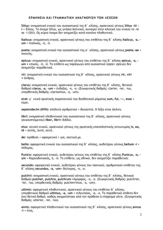 2
ΕΡΜΗΝΕΙΑ ΚΑΙ ΓΡΑΜΜΑΤΙΚΗ ΑΝΑΓΝΩΡΙΣΗ ΤΩΝ ΛΕΞΕΩΝ
Silius: ονομαστική ενικού του ουσιαστικού της β΄ κλίσης, αρσενικού γένους Silius -ii/ -
i = Σίλιος. To όνομα Silius, ως γνήσιο λατινικό, συναιρεί στην κλητική του ενικού το -ie
σε -i (Sili). Ως κύριο όνομα δεν σχηματίζει κατά κανόνα πληθυντικό.
Italicus: ονομαστική ενικού, αρσενικού γένους του επιθέτου της β΄ κλίσης Italicus, -a, -
um = Ιταλικός, -ή, -ό.
poeta: ονομαστική ενικού του ουσιαστικού της α΄ κλίσης, αρσενικού γένους poeta -ae =
ποιητής.
epicus: ονομαστική ενικού, αρσενικού γένους του επιθέτου της β΄ κλίσης epicus, -a, -
um = επικός, -ή, -ό. Το επίθετο ως παράγωγο από ουσιαστικό (epos> epicus) δεν
σχηματίζει παραθετικά.
vir: ονομαστική ενικού του ουσιαστικού της β΄ κλίσης, αρσενικού γένους vir, viri
= άνδρας.
clarus: ονομαστική ενικού, αρσενικού γένους του επιθέτου της β΄ κλίσης, θετικού
βαθμού clarus, -a, -um = ένδοξος, -η, -ο. (Συγκριτικός βαθμός: clarior, -ior, -ius,
υπερθετικός βαθμός: clarissimus, -a, -um).
erat: γ΄ ενικό οριστικής παρατατικού του βοηθητικού ρήματος sum, fui, ---, esse =
είμαι.
septendecim (XVII): απόλυτο αριθμητικό = δεκαεπτά. Η λέξη είναι άκλιτη.
libri: ονομαστική πληθυντικού του ουσιαστικού της β΄ κλίσης, αρσενικού γένους
(συγκοπτόμενου) liber, libri= βιβλίο.
eius: γενική ενικού, αρσενικού γένους της οριστικής-επαναληπτικής αντωνυμίας is, ea,
id = αυτός, αυτή, αυτό.
de: πρόθεση + αφαιρετική = για, σχετικά με.
bello: αφαιρετική ενικού του ουσιαστικού της β΄ κλίσης, ουδετέρου γένους bellum -i =
πόλεμος.
Punico: αφαιρετική ενικού, ουδετέρου γένους του επιθέτου της β΄ κλίσης Punicus, -a, -
um = Καρχηδονιακός, ή, -ό. Το επίθετο, ως εθνικό, δεν σχηματίζει παραθετικά.
secundo: αφαιρετική ενικού, ουδετέρου γένους του τακτικού, αριθμητικού επιθέτου της
β΄ κλίσης secundus, -a, -um= δεύτερος, -η, -ο.
pulchri: ονομαστική ενικού, αρσενικού γένους του επιθέτου της β΄ κλίσης, θετικού
βαθμού pulcher, pulchra, pulchrum =όμορφος, -η, -ο. (Συγκριτικός βαθμός: pulchrior,
-ior, -ius, υπερθετικός βαθμός: pulcherrimus, -a, -um).
ultimis: αφαιρετική πληθυντικού, αρσενικού γένους του επιθέτου β΄ κλίσης,
υπερθετικού βαθμού ultimus, -a, -um = τελευταίος, -α, -ο. To παραθετικό επίθετο δεν
έχει θετικό βαθμό, καθώς σχηματίστηκε από την πρόθεση ή επίρρημα ultra. (Συγκριτικός
βαθμός: ulterior, -ior, -ius).
annis: αφαιρετική πληθυντικού του ουσιαστικού της β΄ κλίσης, αρσενικού γένους annus
-i = έτος.
 