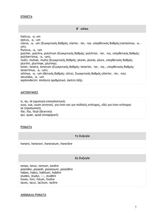 7
ΕΠΙΘΕΤΑ
Β΄ κλίση
Italicus, -a, um
epicus, -a, -um
clarus, -a, -um (Συγκριτικός βαθμός: clarior, -ior, -ius, υπερθετικός βαθμός:clarissimus, -a, -
um).
Punicus, -a, -um
pulcher, pulchra, pulchrum (Συγκριτικός βαθμός: pulchrior, -ior, -ius, υπερθετικός βαθμός:
pulcherrimus, -a, -um).
multi, multae, multa (Συγκριτικός βαθμός: plures, plures, plura, υπερθετικός βαθμός:
plurimi, plurimae, plurima).
tener, tenera, tenerum (Συγκριτικός βαθμός: tenerior, -ior, -ius , υπερθετικός βαθμός:
tenerrimus, -a, -um).
ultimus, -a, -um (Θετικός βαθμός: ultra), Συγκριτικός βαθμός ulterior, -ior, -ius).
secundus, -a, -um
septendecim: Απόλυτο αριθμητικό, άκλιτη λέξη
ΑΝΤΩΝΥΜΙΕΣ
is, ea, id (οριστική-επαναληπτική)
suus, sua, suum (κτητική, για έναν και για πολλούς κτήτορες, εδώ για έναν κτήτορα)
se (προσωπική)
ille, illa, illud (δεικτική)
qui, quae, quod (αναφορική)
ΡΗΜΑΤΑ
1η Συζυγία
honoro, honoravi, honoratum, honorāre
2η Συζυγία
teneo, tenui, tentum, tenēre
possideo, possedi, possessum, possidēre
habeo, habui, habitum, habēre
studeo, studui, ---, studēre
foveo, fovi, fotum, fovēre
iaceo, iacui, iacitum, iacēre
ΑΝΩΜΑΛΑ ΡΗΜΑΤΑ
 