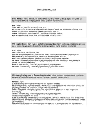 9
ΣΥΝΤΑΚΤΙΚΗ ΑΝΑΛΥΣΗ
Silius Italicus, poeta epicus, vir clarus erat: κύρια πρόταση κρίσεως, αφού εκφέρεται με
οριστική και δηλώνει το πραγματικό (erat: οριστική παρατατικού).
erat: ρήμα
Silius Italicus: υποκείμενο του ρήματος erat.
vir: κατηγορούμενο του υποκειμένου (Silius Italicus) εξαιτίας του συνδετικού ρήματος erat.
clarus: ομοιόπτωτος, επιθετικός προσδιορισμός στη λέξη vir.
poeta: ομοιόπτωτος προσδιορισμός, παράθεση στο Silius Italicus.
epicus: ομοιόπτωτος, επιθετικός προσδιορισμός στη λέξη poeta.
XVII (septendecim) libri eius de bello Punico secundo pulchri sunt: κύρια πρόταση κρίσεως,
αφού εκφέρεται με οριστική και δηλώνει το πραγματικό (sunt: οριστική ενεστώτα).
sunt: ρήμα
libri: υποκείμενο του ρήματος sunt.
pulchri: κατηγορούμενο του υποκειμένου (libri) εξαιτίας του συνδετικού ρήματος sunt.
septendecim (XVII): ομοιόπτωτος, επιθετικός προσδιορισμός στο libri.
eius: γενική του δημιουργού (genetivus auctoris) ή κτητική στη λέξη libri.
de bello: εμπρόθετος προσδιορισμός της αναφοράς στο libri. Ισοδυναμεί προς το περί +
γενική της αρχαίας ελληνικής.
Punico: ομοιόπτωτος, επιθετικός προσδιορισμός στη λέξη bello.
secundo: ομοιόπτωτος, επιθετικός προσδιορισμός στο Punico bello.
Ultimis annis vitae suae in Campania se tenebat: κύρια πρόταση κρίσεως, αφού εκφέρεται
με οριστική και δηλώνει το πραγματικό (tenebat: οριστική παρατατικού).
tenebat: ρήμα
(Silius Italicus): εννοούμενο υποκείμενο του ρήματος tenebat.
se: αντικείμενο του ρήματος tenebat. Η αντωνυμία se αναφέρεται στο υποκείμενο (Silius) του
ρήματος (tenebat) και επομένως έχουμε ευθεία αυτοπάθεια.
annis: αφαιρετική τοπική του χρόνου στο ρήμα tenebat. (Δηλώνει το πότε = χρονικός
εντοπισμός).
ultimis: ομοιόπτωτος, επιθετικός προσδιορισμός στη λέξη annis.
vitae:γενική διαιρετική στο annis.
suae: ομοιόπτωτος, επιθετικός προσδιορισμός στη λέξη vitae. Η αντωνυμία suae αναφέρεται
στο υποκείμενο (Silius) του ρήματος (tenebat) και επομένως έχουμε ευθεία αυτοπάθεια (κτήση
με αυτοπάθεια).
in Campania: εμπρόθετος προσδιορισμός που δηλώνει τη στάση σε τόπο στο ρήμα tenebat.
 