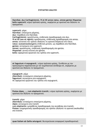 13
ΣΥΝΤΑΚΤΙΚΗ ΑΝΑΛΥΣΗ
Hannibal, dux Carthaginiensis, VI et XX annos natus, omnes gentes Hispaniae
bello superavit: κύρια πρόταση κρίσης, εκφέρεται με οριστική και δηλώνει το
πραγματικό.
superavit: ρήμα
Hannibal: υποκείμενο ρήματος.
dux: παράθεση στο Hannibal.
Carthaginiensis: ομοιόπτωτος, επιθετικός προσδιορισμός στο dux.
VI et XX (sex et viginti): ομοιόπτωτος, επιθετικός προσδιορισμός στο annos.
annos: αιτιατική του χρόνου (δηλώνει τη χρονική διάρκεια) στο natus.
natus: ουσιαστικοποιημένη επιθετική μετοχή, ως παράθεση στο Hannibal.
gentes: αντικείμενο στο superavit.
omnes: ομοιόπτωτος, επιθετικός προσδιορισμός στο gentes.
Hispaniae: γενική κτητική στο gentes.
bello: αφαιρετική οργανική του τρόπου στο superavit.
et Saguntum vi expugnavit.: κύρια πρόταση κρίσης. Συνδέεται με την
προηγούμενη παρατακτικά με τον συμπλεκτικό σύνδεσμο et, εκφέρεται με
οριστική και δηλώνει το πραγματικό.
expugnavit: ρήμα
(Hannibal): εννοούμενο υποκείμενο ρήματος.
Saguntum: αντικείμενο στο expugnavit.
vi: αφαιρετική οργανική του τρόπου στο expugnavit.
Postea Alpes, …, cum elephantis transiit.: κύρια πρόταση κρίσης, εκφέρεται με
οριστική και δηλώνει το πραγματικό.
transiit: ρήμα
(Hannibal): εννοούμενο υποκείμενο ρήματος.
Alpes: αντικείμενο στο transiit
cum elephantis: εμπρόθετος προσδιορισμός της συνοδείας στο transiit.
Postea: επιρρηματικός προσδιορισμός του χρόνου (δηλώνει τη χρονική ακολουθία)
στο transiit.
quae Italiam ab Gallia seiungunt: δευτερεύουσα αναφορική προσδιοριστική
 