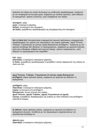 14
πρόταση στο Alpes στο οποίο λειτουργεί ως επιθετικός προσδιορισμός. Εισάγεται
με την αναφορική αντωνυμία quae, εκφέρεται με έγκλιση οριστική, γιατί δηλώνει
το πραγματικό∙ χρόνου ενεστώτα, γιατί αναφέρεται στο παρόν.
seiungunt: ρήμα
quae: υποκείμενο ρήματος.
Italiam: αντικείμενο στο seiungunt.
ab Gallia: εμπρόθετος προσδιορισμός της απομάκρυνσης στο seiungunt.
Ubi in Italia fuit: δευτερεύουσα επιρρηματική χρονική πρότασηως επιρρηματικός
προσδιορισμός του χρόνου στο περιεχόμενο της κύριας πρότασης «apud Ticinum,
Trebiam, Trasumenum et Cannas copias Romanorum profligavit». Εισάγεται με τον
χρονικό σύνδεσμο Ubi (δηλώνει το προτερόχρονο), εκφέρεται με οριστική έγκλιση,
γιατί μας ενδιαφέρει καθαρά από χρονική άποψη∙ χρόνου παρακειμένου, γιατί
δηλώνει το προτερόχρονο στο παρελθόν.
fuit: ρήμα
(Hannibal): εννοούμενο υποκείμενο ρήματος.
in Italia: εμπρόθετος προσδιορισμός ή εμπρόθετη τοπική αφαιρετική της στάσης σε
τόπο στο fuit.
apud Ticinum, Trebiam, Trasumenum et Cannas copias Romanorum
profligavit: κύρια πρόταση κρίσης, εκφέρεται με οριστική και δηλώνει το
πραγματικό.
profligavit: ρήμα
(Hannibal): εννοούμενο υποκείμενο ρήματος.
copias: αντικείμενο στο profligavit.
Romanorum: γενική κτητική στο copias.
apud Ticinum, (apud) Trebiam, (apud) Trasumenum et (apud)
Cannas: εμπρόθετοι προσδιορισμοί της στάσης σε τόπο (πλησίον) στο profligavit
(ασύνδετο σχήμα).
et delevit: κύρια πρόταση κρίσης, εκφέρεται με οριστική και δηλώνει το
πραγματικό γεγονός. Συνδέεται με την προηγούμενη παρατακτικά με τον
συμπλεκτικό σύνδεσμο et.
delevit:ρήμα
(Hannibal): εννοούμενο υποκείμενο ρήματος.
 