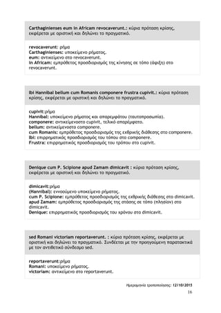 16
Carthaginienses eum in Africam revocaverunt.: κύρια πρόταση κρίσης,
εκφέρεται με οριστική και δηλώνει το πραγματικό.
revocaverunt: ρήμα
Carthaginienses: υποκείμενο ρήματος.
eum: αντικείμενο στο revocaverunt.
in Africam: εμπρόθετος προσδιορισμός της κίνησης σε τόπο (άφιξη) στο
revocaverunt.
Ibi Hannibal bellum cum Romanis componere frustra cupivit.: κύρια πρόταση
κρίσης, εκφέρεται με οριστική και δηλώνει το πραγματικό.
cupivit:ρήμα
Hannibal: υποκείμενο ρήματος και απαρεμφάτου (ταυτοπροσωπία).
componere: αντικείμενοστο cupivit, τελικό απαρέμφατο.
bellum: αντικείμενοστο componere.
cum Romanis: εμπρόθετος προσδιορισμός της εχθρικής διάθεσης στο componere.
Ibi: επιρρηματικός προσδιορισμός του τόπου στο componere.
Frustra: επιρρηματικός προσδιορισμός του τρόπου στο cupivit.
Denique cum P. Scipione apud Zamam dimicavit : κύρια πρόταση κρίσης,
εκφέρεται με οριστική και δηλώνει το πραγματικό.
dimicavit:ρήμα
(Hannibal): εννοούμενο υποκείμενο ρήματος.
cum P. Scipione: εμπρόθετος προσδιορισμός της εχθρικής διάθεσης στο dimicavit.
apud Zamam: εμπρόθετος προσδιορισμός της στάσης σε τόπο (πλησίον) στο
dimicavit.
Denique: επιρρηματικός προσδιορισμός του χρόνου στο dimicavit.
sed Romani victoriam reportaverunt. : κύρια πρόταση κρίσης, εκφέρεται με
οριστική και δηλώνει το πραγματικό. Συνδέεται με την προηγούμενη παρατακτικά
με τον αντιθετικό σύνδεσμο sed.
reportaverunt:ρήμα
Romani: υποκείμενο ρήματος.
victoriam: αντικείμενο στο reportaverunt.
Ημερομηνία τροποποίησης: 12/10/2015
 