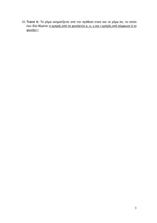 3
12. Transi it: Το ρήμα σχηματίζεται από την πρόθεση trans και το ρήμα eo, το οποίο
έχει δύο θέματα: e εμπρός από τα φωνήεντα a, o, u και i εμπρός από σύμφωνο ή το
φωνήεν i
 