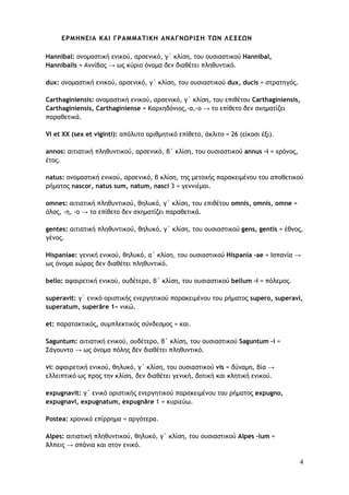 4
ΕΡΜΗΝΕΙΑ ΚΑΙ ΓΡΑΜΜΑΤΙΚΗ ΑΝΑΓΝΩΡΙΣΗ ΤΩΝ ΛΕΞΕΩΝ
Hannibal: ονομαστική ενικού, αρσενικό, γ΄ κλίση, του ουσιαστικού Hannibal,
Hannibalis = Αννίβας → ως κύριο όνομα δεν διαθέτει πληθυντικό.
dux: ονομαστική ενικού, αρσενικό, γ΄ κλίση, του ουσιαστικού dux, ducis = στρατηγός.
Carthaginiensis: ονομαστική ενικού, αρσενικό, γ΄ κλίση, του επιθέτου Carthaginiensis,
Carthaginiensis, Carthaginiense = Καρχηδόνιος,-α,-ο → το επίθετο δεν σχηματίζει
παραθετικά.
VI et XX (sex et viginti): απόλυτο αριθμητικό επίθετο, άκλιτο = 26 (είκοσι έξι).
annos: αιτιατική πληθυντικού, αρσενικό, β΄ κλίση, του ουσιαστικού annus -i = χρόνος,
έτος.
natus: ονομαστική ενικού, αρσενικό, β κλίση, της μετοχής παρακειμένου του αποθετικού
ρήματος nascor, natus sum, natum, nasci 3 = γεννιέμαι.
omnes: αιτιατική πληθυντικού, θηλυκό, γ΄ κλίση, του επιθέτου omnis, omnis, omne =
όλος, -η, -ο → το επίθετο δεν σχηματίζει παραθετικά.
gentes: αιτιατική πληθυντικού, θηλυκό, γ΄ κλίση, του ουσιαστικού gens, gentis = έθνος,
γένος.
Hispaniae: γενική ενικού, θηλυκό, α΄ κλίση, του ουσιαστικού Hispania -ae = Ισπανία →
ως όνομα χώρας δεν διαθέτει πληθυντικό.
bello: αφαιρετική ενικού, ουδέτερο, β΄ κλίση, του ουσιαστικού bellum –i = πόλεμος.
superavit: γ΄ ενικό οριστικής ενεργητικού παρακειμένου του ρήματος supero, superavi,
superatum, superāre 1= νικώ.
et: παρατακτικός, συμπλεκτικός σύνδεσμος = και.
Saguntum: αιτιατική ενικού, ουδέτερο, β΄ κλίση, του ουσιαστικού Saguntum –i =
Σάγουντο → ως όνομα πόλης δεν διαθέτει πληθυντικό.
vi: αφαιρετική ενικού, θηλυκό, γ΄ κλίση, του ουσιαστικού vis = δύναμη, βία →
ελλειπτικό ως προς την κλίση, δεν διαθέτει γενική, δοτική και κλητική ενικού.
expugnavit: γ΄ ενικό οριστικής ενεργητικού παρακειμένου του ρήματος expugno,
expugnavi, expugnatum, expugnāre 1 = κυριεύω.
Postea: χρονικό επίρρημα = αργότερα.
Alpes: αιτιατική πληθυντικού, θηλυκό, γ΄ κλίση, του ουσιαστικού Alpes -ium =
Άλπεις → σπάνια και στον ενικό.
 