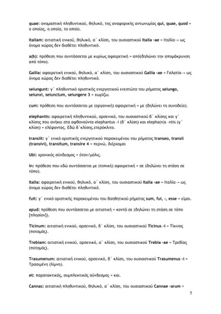 5
quae: ονομαστική πληθυντικού, θηλυκό, της αναφορικής αντωνυμίας qui, quae, quod =
ο οποίος, η οποία, το οποίο.
Italiam: αιτιατική ενικού, θηλυκό, α΄ κλίση, του ουσιαστικού Italia –ae = Ιταλία→ ως
όνομα χώρας δεν διαθέτει πληθυντικό.
a(b): πρόθεση που συντάσσεται με κυρίως αφαιρετική = από(δηλώνει την απομάκρυνση
από τόπο).
Gallia: αφαιρετική ενικού, θηλυκό, α΄ κλίση, του ουσιαστικού Gallia –ae = Γαλατία→ ως
όνομα χώρας δεν διαθέτει πληθυντικό.
seiungunt: γ΄ πληθυντικό οριστικής ενεργητικού ενεστώτα του ρήματος seiungo,
seiunxi, seiunctum, seiungere 3 = χωρίζω.
cum: πρόθεση που συντάσσεται με (οργανική) αφαιρετική = με (δηλώνει τη συνοδεία).
elephantis: αφαιρετική πληθυντικού, αρσενικό, του ουσιαστικού β΄ κλίσης και γ΄
κλίσης που ανήκει στα αφθονούντα elephantus -i (β΄ κλίση) και elepha(n)s –ntis (γ΄
κλίση) = ελέφαντας. Εδώ β΄κλίσης.ετερόκλιτο.
transiit: γ΄ ενικό οριστικής ενεργητικού παρακειμένου του ρήματος transeo, transii
(transivi), transitum, transire 4 = περνώ, διέρχομαι
Ubi: χρονικός σύνδεσμος = όταν/μόλις.
in: πρόθεση που εδώ συντάσσεται με (τοπική) αφαιρετική = σε (δηλώνει τη στάση σε
τόπο).
Italia: αφαιρετική ενικού, θηλυκό, α΄ κλίση, του ουσιαστικού Italia –ae = Ιταλία→ ως
όνομα χώρας δεν διαθέτει πληθυντικό.
fuit: γ΄ ενικό οριστικής παρακειμένου του βοηθητικού ρήματος sum, fui, -, esse = είμαι.
apud: πρόθεση που συντάσσεται με αιτιατική = κοντά σε (δηλώνει τη στάση σε τόπο
[πλησίον]).
Ticinum: αιτιατική ενικού, αρσενικό, β΄ κλίση, του ουσιαστικού Ticinus –i = Τίκινος
(ποταμός).
Trebiam: αιτιατική ενικού, αρσενικό, α΄ κλίση, του ουσιαστικού Trebia –ae = Τρεβίας
(ποταμός).
Trasumenum: αιτιατική ενικού, αρσενικό, β΄ κλίση, του ουσιαστικού Trasumenus –i =
Τρασιμένη (λίμνη).
et: παρατακτικός, συμπλεκτικός σύνδεσμος = και.
Cannas: αιτιατική πληθυντικού, θηλυκό, α΄ κλίση, του ουσιαστικού Cannae –arum =
 
