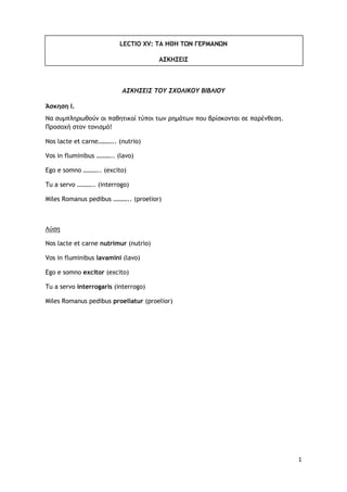 1
LECTIO XV: ΤΑ ΗΘΗ ΤΩΝ ΓΕΡΜΑΝΩΝ
ΑΣΚΗΣΕΙΣ
ΑΣΚΗΣΕΙΣ ΤΟΥ ΣΧΟΛΙΚΟΥ ΒΙΒΛΙΟΥ
Άσκηση Ι.
Να συμπληρωθούν οι παθητικοί τύποι των ρ...