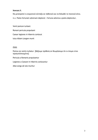 2
Άσκηση ΙΙ.
Να μετατραπεί η ενεργητική σύνταξη σε παθητική και να δηλωθεί το ποιητικό αίτιο.
π.χ. Poeta fortunam adversam...