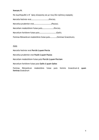 4
Άσκηση IV.
Να συμπληρωθεί ο β΄ όρος σύγκρισης και με τους δύο τρόπους εκφοράς:
Marcella festivior erat…………………………………(Porcia).
Marcellus prudentior erat…………………………………(Paulus).
Marcellam modestiōrem fuisse puto…………………….(Porcia).
Marcellum fortiōrem fuisse puto……………………………….(Galli).
Feminas Rōmanōrum modestiōres fuisse puto……………(feminae Graecōrum).
Marcella festivior erat Porciā ή quam Porcia
Λύση
Marcellus prudentior erat Paulō ή quam Paulus
Marcellam modestiōrem fuisse puto Porciā ή quam Porciam
Marcellum fortiōrem fuisse puto Gallis ή quam Gallos
Feminas Rōmanōrum modestiōres fuisse puto feminis Graecōrum ή quam
feminas Graecōrum
 