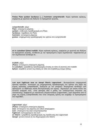 13
Postea Plato quidam Sardianus [...] hominem comprehendit: Κύρια πρόταση κρίσεως,
εκφέρεται με οριστική και δηλώνει το πραγματικό γεγονός.
comprehendit: ρήμα
Plato: υποκείμενο ρήματος
quidam: επιθετικός προσδιορισμός στο Plato
Sardianus: παράθεση στο Plato
hominem: αντικείμενο ρήματος
postea: επιρρηματικός προσδιορισμός του χρόνου στο comprehendit
et in custodiam Ephesi tradidit: Κύρια πρόταση κρίσεως, εκφέρεται με οριστική και δηλώνει
το πραγματικό γεγονός, συνδέεται με την προηγούμενη κύρια συμπλεκτικά -παρατακτικά με
τον συμπλεκτικό σύνδεσμο et.
tradidit: ρήμα
(Plato): εννοούμενο υποκείμενο ρήματος
in custodiam: εμπρόθετος προσδιορισμός κίνησης σε τόπο (ή σκοπού) στο tradidit
Ephesi: απρόθετη γενική της στάσης σε τόπο στο tradidit(ως όνομα πόλης)
cum eum fugitivum esse ex Aesopi litteris cognovisset : δευτερεύουσα επιρρηματική
χρονική πρόταση˙ λειτουργεί ως επιρρηματικός προσδιορισμός του χρόνου στο ρήμα της
κυριας πρότασης comprehendit. Eισάγεται με τον ιστορικό/ διηγηματικό σύνδεσμο cum
(φανερώνει τη βαθύτερη σχέση δευτερεύουσας και κύριας˙ δημιουργεί μια σχέση αιτίου και
αιτιατού ανάμεσά τους˙ είναι φανερός εδώ ο ρόλος του υποκειμενικού στοιχείου της
υποτακτικής). Εκφέρεται με υποτακτική υπερσυντελίκου (cognovisset), γιατί εξαρτάται από το
ρήμα της κύριας (comprehendit) που είναι ιστορικός χρόνος και εκφράζει το προτερόχρονο
στο παρελθόν.
cognovisset: ρήμα
(Plato): εννοούμενο υποκείμενο ρήματος
esse: αντικείμενο του ρήματος και ειδικό απαρέμφατο
eum: υποκείμενο του esse (ετεροπροσωπία)
fugitivum: κατηγορούμενο στο eum
ex litteris: εμπρόθετος προσδιορισμός της προέλευσης στο cognovisset
Aesopi: γενική κτητική (ή του δημιουργού) στο litteris
 
