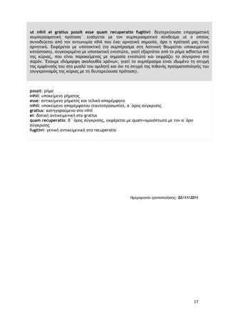 17
ut nihil ei gratius possit esse quam recuperatio fugitivi: δευτερεύουσα επιρρηματική
συμπερασματική πρόταση˙ εισάγεται με τον συμπερασματικό σύνδεσμο ut ο οποίος
συνοδεύεται από την αντωνυμία nihil που έχει αρνητική σημασία, άρα η πρότασή μας είναι
αρνητική. Εκφέρεται με υποτακτική (το συμπέρασμα στη λατινική θεωρείται υποκειμενική
κατάσταση), συγκεκριμένα με υποτακτική ενεστώτα, γιατί εξαρτάται από το ρήμα adfectus est
της κύριας, που είναι παρακείμενος με σημασία ενεστώτα και εκφράζει το σύγχρονο στο
παρόν. Έχουμε ιδιόμορφη ακολουθία χρόνων, γιατί το συμπέρασμα είναι ιδωμένο τη στιγμή
της εμφάνισής του στο μυαλό του ομιλητή και όχι τη στιγμή της πιθανής πραγματοποίησής του
(συγχρονισμός της κύριας με τη δευτερεύουσα πρόταση).
possit: ρήμα
nihil: υποκείμενο ρήματος
esse: αντικείμενο ρήματος και τελικό απαρέμφατο
nihil: υποκείμενο απαρέμφατου (ταυτοπροσωπία), α΄όρος σύγκρισης
gratius: κατηγορούμενο στο nihil
ei: δοτική αντικειμενική στο gratius
quam recuperatio: β΄ όρος σύγκρισης, εκφέρεται με quam+ομοιόπτωτα με τον α΄όρο
σύγκρισης
fugitivi: γενική αντικείμενική στο recuperatio
Ημερομηνία τροποποίησης: 02/11/2011
 