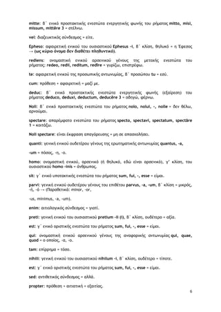 6
mitte: β΄ ενικό προστακτικής ενεστώτα ενεργητικής φωνής του ρήματος mitto, misi,
missum, mittĕre 3 = στέλνω.
vel: διαζευκτικός σύνδεσμος = είτε.
Epheso: αφαιρετική ενικού του ουσιαστικού Ephesus -i, β΄ κλίση, θηλυκό = η Έφεσος
→ (ως κύριο όνομα δεν διαθέτει πληθυντικό).
rediens: ονομαστική ενικού αρσενικού γένους της μετοχής ενεστώτα του
ρήματος: redeo, redii, reditum, redīre = γυρίζω, επιστρέφω.
te: αφαιρετική ενικού της προσωπικής αντωνυμίας, β΄ προσώπου tu = εσύ.
cum: πρόθεση + αφαιρετική = μαζί με.
deduc: β΄ ενικό προστακτικής ενεστώτα ενεργητικής φωνής (εξαίρεση) του
ρήματος deduco, deduxi, deductum, deducĕre 3 = οδηγώ, φέρνω.
Noli: β΄ ενικό προστακτικής ενεστώτα του ρήματος nolo, nolui, -, nolle = δεν θέλω,
αρνούμαι.
spectare: απαρέμφατο ενεστώτα του ρήματος specto, spectavi, spectatum, spectāre
1 = κοιτάζω.
Noli spectare: είναι έκφραση απαγόρευσης = μη σε απασχολήσει.
quanti: γενική ενικού ουδετέρου γένους της ερωτηματικής αντωνυμίας quantus, -a,
-um = πόσος, -η, -ο.
homo: ονομαστική ενικού, αρσενικό (ή θηλυκό, εδώ είναι αρσενικό), γ’ κλίση, του
ουσιαστικού homo -inis = άνθρωπος.
sit: γ΄ ενικό υποτακτικής ενεστώτα του ρήματος sum, fui, -, esse = είμαι.
parvi: γενική ενικού ουδετέρου γένους του επιθέτου parvus, -a, -um, β΄ κλίση = μικρός,
-ή, -ό → (Παραθετικά: minor, -or,
-us, minimus, -a, -um).
enim: αιτιολογικός σύνδεσμος = γιατί.
preti: γενική ενικού του ουσιαστικού pretium -ii (i), β΄ κλίση, ουδέτερο = αξία.
est: γ΄ ενικό οριστικής ενεστώτα του ρήματος sum, fui, -, esse = είμαι.
qui: ονομαστική ενικού αρσενικού γένους της αναφορικής αντωνυμίας qui, quae,
quod = ο οποίος, -α, -ο.
tam: επίρρημα = τόσο.
nihili: γενική ενικού του ουσιαστικού nihilum –i, β΄ κλίση, ουδέτερο = τίποτε.
est: γ΄ ενικό οριστικής ενεστώτα του ρήματος sum, fui, -, esse = είμαι.
sed: αντιθετικός σύνδεσμος = αλλά.
propter: πρόθεση + αιτιατική = εξαιτίας.
 