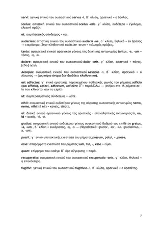 7
servi: γενική ενικού του ουσιαστικού servus -i, β΄ κλίση, αρσενικό = ο δούλος.
scelus: αιτιατική ενικού του ουσιαστικού scelus -eris, γ΄ κλίση, ουδέτερο = έγκλημα,
ελεεινή πράξη.
et: συμπλεκτικός σύνδεσμος = και.
audaciam: αιτιατική ενικού του ουσιαστικού audacia -ae, α΄ κλίση, θηλυκό = το θράσος
→ ετερόσημο. Στον πληθυντικό audaciae -arum = τολμηρές πράξεις.
tanto: αφαιρετική ενικού αρσενικού γένους της δεικτικής αντωνυμίας tantus, -a, -um =
τόσος, -η, -ο.
dolore: αφαιρετική ενικού του ουσιαστικού dolor -oris, γ΄ κλίση, αρσενικό = πόνος,
[εδώ] οργή.
Aesopus: ονομαστική ενικού του ουσιαστικού Aesopus -i, β΄ κλίση, αρσενικό = ο
Αίσωπος → (ως κύριο όνομα δεν διαθέτει πληθυντικό).
est adfectus: γ΄ ενικό οριστικής παρακειμένου παθητικής φωνής του ρήματος adficio
(και afficio), adfeci, adfectum, adficĕre 3*
= περιβάλλω → (ανήκει στα 15 ρήματα σε -
io που κλίνονται σαν το capio).
ut: συμπερασματικός σύνδεσμος = ώστε.
nihil: ονομαστική ενικού ουδετέρου γένους της αόριστης ουσιαστικής αντωνυμίας nemo,
nemo, nihil (ή nil) = κανείς, τίποτε.
ei: δοτική ενικού αρσενικού γένους της οριστικής – επαναληπτικής αντωνυμίας is, ea,
id = αυτός, -ή, -ό.
gratius: ονομαστική ενικού ουδετέρου γένους συγκριτικού βαθμού του επιθέτου gratus,
-a, -um , β΄ κλίση = ευχάριστος, -η, -ο → (Παραθετικά: gratior, -ior, -ius, gratissimus, -
a, -um).
possit: γ΄ ενικό υποτακτικής ενεστώτα του ρήματος possum, potui, - ,posse.
esse: απαρέμφατο ενεστώτα του ρήματος sum, fui, -, esse = είμαι.
quam: επίρρημα που εισάγει β΄ όρο σύγκρισης = παρά.
recuperatio: ονομαστική ενικού του ουσιαστικού recuperatio -onis, γ΄ κλίση, θηλυκό =
η επανάκτηση.
fugitivi: γενική ενικού του ουσιαστικού fugitivus -i, β΄ κλίση, αρσενικό = ο δραπέτης.
 