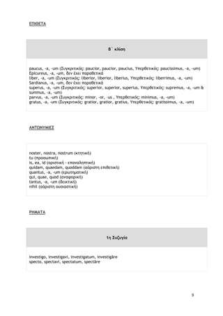 9
ΕΠΙΘΕΤΑ
Β΄ κλίση
paucus, -a, -um (Συγκριτικός: paucior, paucior, paucius, Υπερθετικός: paucissimus, -a, -um)
Epicureus, -a, -um, δεν έχει παραθετικά
liber, -a, -um (Συγκριτικός: liberior, liberior, liberius, Υπερθετικός: liberrimus, -a, -um)
Sardianus, -a, -um, δεν έχει παραθετικά
superus, -a, -um (Συγκριτικός: superior, superior, superius, Υπερθετικός: supremus, -a, -um &
summus, -a, -um)
parvus, -a, -um (Συγκριτικός: minor, -or, -us , Υπερθετικός: minimus, -a, -um)
gratus, -a, -um (Συγκριτικός: gratior, gratior, gratius, Υπερθετικός: gratissimus, -a, -um)
ΑΝΤΩΝΥΜΙΕΣ
noster, nostra, nostrum (κτητική)
tu (προσωπική)
is, ea, id (οριστική - επαναληπτική)
quidam, quaedam, quoddam (αόριστη επιθετική)
quantus, -a, -um (ερωτηματική)
qui, quae, quod (αναφορική)
tantus, -a, -um (δεικτική)
nihil (αόριστη ουσιαστική)
ΡΗΜΑΤΑ
1η Συζυγία
investigo, investigavi, investigatum, investigāre
specto, spectavi, spectatum, spectāre
 