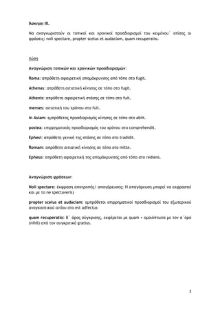 3
Άσκηση ΙΙΙ.
Να αναγνωριστούν οι τοπικοί και χρονικοί προσδιορισμοί του κειμένου` επίσης οι
φράσεις: noli spectare, propter scelus et audaciam, quam recuperatio.
Λύση
Αναγνώριση τοπικών και χρονικών προσδιορισμών:
Roma: απρόθετη αφαιρετική απομάκρυνσης από τόπο στο fugit.
Athenas: απρόθετη αιτιατική κίνησης σε τόπο στο fugit.
Athenis: απρόθετη αφαιρετική στάσης σε τόπο στο fuit.
menses: αιτιατική του χρόνου στο fuit.
in Asiam: εμπρόθετος προσδιορισμός κίνησης σε τόπο στο abiit.
postea: επιρρηματικός προσδιορισμός του χρόνου στο comprehendit.
Ephesi: απρόθετη γενική της στάσης σε τόπο στο tradidit.
Romam: απρόθετη αιτιατική κίνησης σε τόπο στο mitte.
Epheso: απρόθετη αφαιρετική της απομάκρυνσης από τόπο στο rediens.
Aναγνώριση φράσεων:
Noli spectare: έκφραση αποτροπής/ απαγόρευσης: H απαγόρευση μπορεί να εκφραστεί
και με το ne spectaveris)
propter scelus et audaciam: εμπρόθετοι επιρρηματικοί προσδιορισμοί του εξωτερικού
αναγκαστικού αιτίου στο est adfectus
quam recuperatio: β΄ όρος σύγκρισης, εκφέρεται με quam + ομοιόπτωτα με τον α΄όρο
(nihil) από τον συγκριτικό gratius.
 