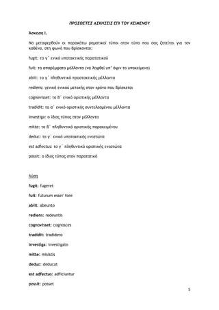 5
ΠΡΟΣΘΕΤΕΣ ΑΣΚΗΣΕΙΣ ΕΠΙ ΤΟΥ ΚΕΙΜΕΝΟΥ
Άσκηση Ι.
Να μεταφερθούν οι παρακάτω ρηματικοί τύποι στον τύπο που σας ζητείται για τον
καθένα, στη φωνή που βρίσκονται:
fugit: το γ΄ ενικό υποτακτικής παρατατικού
fuit: το απαρέμφατο μέλλοντα (να ληφθεί υπ’ όψιν το υποκείμενο)
abiit: το γ΄ πληθυντικό προστακτικής μέλλοντα
rediens: γενική ενικού μετοχής στον χρόνο που βρίσκεται
cognovisset: το β΄ ενικό οριστικής μέλλοντα
tradidit: το α΄ ενικό οριστικής συντελεσμένου μέλλοντα
investiga: ο ίδιος τύπος στον μέλλοντα
mitte: το β΄ πληθυντικό οριστικής παρακειμένου
deduc: το γ΄ ενικό υποτακτικής ενεστώτα
est adfectus: το γ΄ πληθυντικό οριστικής ενεστώτα
possit: ο ίδιος τύπος στον παρατατικό
Λύση
fugit: fugeret
fuit: futurum esse/ fore
abiit: abeunto
rediens: redeuntis
cognovisset: cognosces
tradidit: tradidero
investiga: investigato
mitte: misistis
deduc: deducat
est adfectus: adficiuntur
possit: posset
 