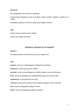 3
Άσκηση IV.
Να μεταφραστούν στα λατινικά οι προτάσεις:
Ο παπουτσής ενδιαφέρεται πολύ να πουλήσει (vendo, vendidi, venditum, vendĕre 3) το
κοράκι.
Ο Καίσαρας αγόρασε το πουλί σε υψηλή τιμή (magnum pretium)
Λύση
Sutoris multum interest corvum vendere.
Caesar avem magni preti emit.
ΠΡΟΣΘΕΤΕΣ ΑΣΚΗΣΕΙΣ ΕΠΙ ΤΟΥ ΚΕΙΜΕΝΟΥ
Άσκηση Ι.
Να χαρακτηριστούν συντακτικά οι γενικές του κειμένου 29.
Λύση
Caesaris: γενική του ενδιαφερομένου προσώπου στο interest.
sestertium: γενική διαιρετική στο milibus.
pecuniae: γενική ως συμπλήρωμα στο επίθετο cupidus, γενική αντικειμενική
domi: γενική ως επιρρηματικός προσδιορισμός στάσης σε τόπο στο audio.
salutationum: γενική διαιρετική στο satis.
verborum: γενική ως αντικείμενο στην απρόσωπη έκφραση venit in mentem.
tanti: γενική της αφηρημένης αξίας στο emit.
quanti: γενική της αφηρημένης αξίας στο emerat.
 