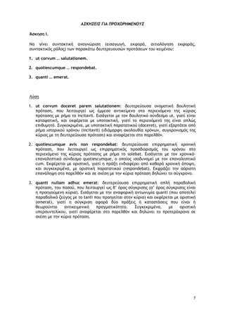 7
ΑΣΚΗΣΕΙΣ ΓΙΑ ΠΡΟΧΩΡΗΜΕΝΟΥΣ
Άσκηση Ι.
Να γίνει συντακτική αναγνώριση (εισαγωγή, εκφορά, αιτιολόγηση εκφοράς,
συντακτικός ρόλος) των παρακάτω δευτερευουσών προτάσεων του κειμένου:
1. ut corvum … salutationem.
2. quotiescumque … respondebat.
3. quanti … emerat.
Λύση
1. ut corvum doceret parem salutationem: δευτερεύουσα ονοματική βουλητική
πρόταση, που λειτουργεί ως έμμεσο αντικείμενο στο περιεχόμενο της κύριας
πρότασης με ρήμα το incitavit. Εισάγεται με τον βουλητικό σύνδεσμο ut, γιατί είναι
καταφατική, και εκφέρεται με υποτακτική, γιατί το περιεχόμενό της είναι απλώς
επιθυμητό. Συγκεκριμένα, με υποτακτική παρατατικού (doceret), γιατί εξαρτάται από
ρήμα ιστορικού χρόνου (incitavit) (ιδιόμορφη ακολουθία χρόνων, συγχρονισμός της
κύριας με τη δευτερεύουσα πρόταση) και αναφέρεται στο παρελθόν.
2. quotiescumque avis non respondebat: δευτερεύουσα επιρρηματική χρονική
πρόταση, που λειτουργεί ως επιρρηματικός προσδιορισμός του χρόνου στο
περιεχόμενο της κύριας πρότασης με ρήμα το solebat. Εισάγεται με τον χρονικό-
επαναληπτικό σύνδεσμο quotiescumque, ο οποίος ισοδυναμεί με τον επαναληπτικό
cum. Εκφέρεται με οριστική, γιατί η πράξη ενδιαφέρει από καθαρά χρονική άποψη,
και συγκεκριμένα, με οριστική παρατατικού (respondebat). Εκφράζει την αόριστη
επανάληψη στο παρελθόν και σε σχέση με την κύρια πρόταση δηλώνει το σύγχρονο.
3. quanti nullam adhuc emerat: δευτερεύουσα επιρρηματική απλή παραβολική
πρόταση, του ποσού, που λειτουργεί ως β’ όρος σύγκρισης (α’ όρος σύγκρισης είναι
η προηγούμενη κύρια). Εισάγεται με την αναφορική αντωνυμία quanti (που αποτελεί
παραβολικό ζεύγος με το tanti που προηγείται στην κύρια) και εκφέρεται με οριστική
(emerat), γιατί η σύγκριση αφορά δύο πράξεις ή καταστάσεις που είναι ή
θεωρούνται αντικειμενική πραγματικότητα. Συγκεκριμένα, με οριστική
υπερσυντελίκου, γιατί αναφέρεται στο παρελθόν και δηλώνει το προτερόχρονο σε
σχέση με την κύρια πρόταση.
 