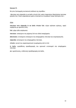 10
Άσκηση VI.
Να γίμει λεπςξμεοήπ ρσμςακςική αμάλσρη ςηπ πεοιόδξσ:
«Meruisse vero stipendia in eo bello virtutis fuit; patre imperatore libentissime meruisse
pietatis fuit; finem stipendiorum patris victoriam ac triumphum fuisse felicitatis fuit».
Λύρη
meruisse vero stipendia in eo bello virtutis fuit: κύοια ποόςαρη κοίρεωπ, ατξύ
εκτέοεςαι με ξοιρςική (fuit).
fuit: οήμα (εδώ αποόρωπξ)
meruisse: σπξκείμεμξ ςξσ οήμαςξπ fuit και ειδικό απαοέμταςξ.
(Murenam): εμμξξύμεμξ σπξκείμεμξ ςξσ απαοεμτάςξσ meruisse και εςεοξποξρωπία.
stipendia: αμςικείμεμξ ςξσ απαοεμτάςξσ meruisse.
virtutis: γεμική ςξσ υαοακςηοιρςικξύ γμωοίρμαςξπ από ςξ fuit
in bello: εμποόθεςξπ ποξρδιξοιρμόπ ςξσ υοξμικξύ εμςξπιρμξύ ρςξ απαοέμταςξ
meruisse.
eo: ξμξιόπςωςξπ, επιθεςικόπ ποξρδιξοιρμόπ ρςξ bello.
 