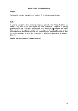 11
Α΢ΚΗ΢ΔΙ΢ ΓΙΑ ΠΡΟΧΩΡΗΜΔΝΟΤ΢
Άσκηση Ι.
Να αμαλσθεί η μεςξυή susceptum ςξσ κειμέμξσ 30 ρε δεσςεοεύξσρα ποόςαρη.
Λύρη
Η μεςξυή susceptum είμαι επιθεςική/αματξοική μεςξυή, ρςιπ λένειπ flagitium και
dedecus πξσ είμαι άμερα αμςικείμεμα ρςξ οήμα obiecerunt. Δπιπλέξμ, η μεςξυή
υοηριμξπξιείςαι ωπ επιθεςικόπ ποξδιξοιρμόπ ρςα παοαπάμω αμςικείμεμα και επειδή
βοίρκεςαι ρε υοόμξ παοακείμεμξ εκτοάζει ςξ ποξςεοόυοξμξ. Ιρξδσμαμεί και αμαλύεςαι
ρε δεσςεοεύξσρα αματξοική ποόςαρη πξσ ειράγεςαι με μία αματξοική αμςωμσμία (πξσ
ποέπει μα ρσμτωμεί ρε γέμξπ και αοιθμό με ςη μεςξυή) και εκτέοεςαι με ξοιρςική.
Δηλαδή:
quod in Asia susceptum est (susceptum erat).
 