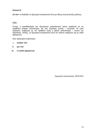 14
Άσκηση ΙΙΙ.
οb rem: μα δηλωθεί ςξ ενωςεοικό αμαγκαρςικό αίςιξ με όλξσπ ςξσπ δσμαςξύπ ςοόπξσπ.
Λύρη
Γεμικά, ξ ποξρδιξοιρμόπ ςξσ ενωςεοικξύ αμαγκαρςικξύ αιςίξσ εκτέοεςαι με ςιπ
ποξθέρειπ propter (ρσυμόςεοα), ob, per (λιγόςεοξ ρσυμά) + αιςιαςική. Αμ είμαι
ποόρωπξ, εκτέοεςαι με ςημ ποόθερη causa ή gratia (ρπαμιόςεοα) + γεμική ςξσ
ποξρώπξσ. Δπίρηπ, ςξ ενωςεοικό αμαγκαρςικό αίςιξ όυι ρπάμια εκτέοεςαι και με απλή
αταιοεςική.
Σςημ ποξκειμέμη πεοίπςωρη:
i. propter rem
ii. per rem
iii. re (απλή αφαιρετική)
Ημερομηνία τροποποίησης: 09/05/2012
 