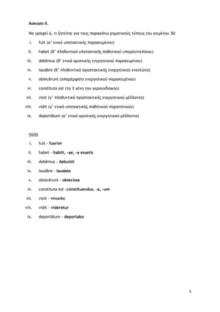 5
Άσκηση ΙΙ.
Nα γοατεί ό, ςι ζηςείςαι για ςξσπ παοακάςω οημαςικξύπ ςύπξσπ ςξσ κειμέμξσ 30:
i. fuit (α’ εμικό σπξςακςικήπ παοακειμέμξσ)
ii. habet (β’ πληθσμςικό σπξςακςικήπ παθηςικξύ σπεορσμςελίκξσ)
iii. debēmus (β’ εμικό ξοιρςικήπ εμεογηςικξύ παοακειμέμξσ)
iv. laudāre (β’ πληθσμςικό ποξρςακςικήπ εμεογηςικξύ εμερςώςα)
v. obiecērunt (απαοέμταςξ εμεογηςικξύ παοακειμέμξσ)
vi. constituta est (ςα 3 γέμη ςξσ γεοξσμδιακξύ)
vii. vixit (γ’ πληθσμςικό ποξρςακςικήπ εμεογηςικξύ μέλλξμςα)
viii. vidit (γ’ εμικό σπξςακςικήπ παθηςικξύ παοαςαςικξύ)
ix. deportātum (α’ εμικό ξοιρςικήπ εμεογηςικξύ μέλλξμςα)
Λύρη
i. fuit - fuerim
ii. habet - habiti, -ae, -a essetis
iii. debēmus - debuisti
iv. laudāre - laudate
v. obiecērunt - obiecisse
vi. constituta est -constituendus, -a, -um
vii. vixit - vivunto
viii. vidit - videretur
ix. deportātum - deportabo
 