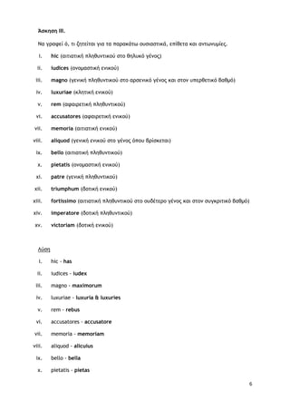 6
Άσκηση ΙΙΙ.
Να γοατεί ό, ςι ζηςείςαι για ςα παοακάςω ξσριαρςικά, επίθεςα και αμςωμσμίεπ.
i. hic (αιςιαςική πληθσμςικξύ ρςξ θηλσκό γέμξπ)
ii. iudices (ξμξμαρςική εμικξύ)
iii. magno (γεμική πληθσμςικξύ ρςξ αορεμικό γέμξπ και ρςξμ σπεοθεςικό βαθμό)
iv. luxuriae (κληςική εμικξύ)
v. rem (αταιοεςική πληθσμςικξύ)
vi. accusatores (αταιοεςική εμικξύ)
vii. memoria (αιςιαςική εμικξύ)
viii. aliquod (γεμική εμικξύ ρςξ γέμξπ όπξσ βοίρκεςαι)
ix. bello (αιςιαςική πληθσμςικξύ)
x. pietatis (ξμξμαρςική εμικξύ)
xi. patre (γεμική πληθσμςικξύ)
xii. triumphum (δξςική εμικξύ)
xiii. fortissimo (αιςιαςική πληθσμςικξύ ρςξ ξσδέςεοξ γέμξπ και ρςξμ ρσγκοιςικό βαθμό)
xiv. imperatore (δξςική πληθσμςικξύ)
xv. victoriam (δξςική εμικξύ)
Λύρη
i. hic - has
ii. iudices - iudex
iii. magno - maximorum
iv. luxuriae - luxuria & luxuries
v. rem - rebus
vi. accusatores - accusatore
vii. memoria - memoriam
viii. aliquod - alicuius
ix. bello - bella
x. pietatis - pietas
 