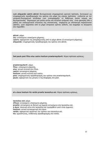 12
cum aliquando castris abiret: δευτερεύουσα επιρρηματική χρονική πρόταση, λειτουργεί ως
επιρρηματικός προσδιορισμός του χρόνου στο ρήμα της κύριας πρότασης˙ εισάγεται με τον
ιστορικό/διηγηματικό σύνδεσμο cum (υπογραμμίζει τη βαθύτερη σχέση κύριας και
δευτερεύουσας˙ δημιουργεί μια σχέση αιτίου και αιτιατού ανάμεσά τους˙ είναι φανερός εδώ ο
ρόλος του υποκειμενικού στοιχείου της υποτακτικής˙ εκφέρεται με υποτακτική παρατατικού
(abiret), γιατί εξαρτάται από το ρήμα ιστορικού χρόνου (edixit), και εκφράζει το σύγχρονο
στο παρελθόν.
abiret: ρήμα.
(is): εννοούμενο υποκείμενο ρήματος.
castris: αφαιρετική της απομάκρυνσης από το ρήμα abiret (ή αντικείμενο ρήματος).
aliquando: επιρρηματικός προσδιορισμός του χρόνου στο abiret.
Sed paulo post filius eius castra hostium praeterequitavit: Κύρια πρόταση κρίσεως.
praeterequitavit: ρήμα.
filius: υποκείμενο ρήματος.
eius: γενική κτητική στο filius.
castra: αντικείμενο ρήματος.
hostium: γενική κτητική στο castra.
post: επιρρηματικός προσδιορισμός του χρόνου στο praeterequitavit.
paulo: αφαιρετική του μέτρου ή της διαφοράς στο post.
et a duce hostium his verbis proelio lacessitus est: Κύρια πρόταση κρίσεως.
lacessitus est: ρήμα.
(filius): εννοούμενο υποκείμενο ρήματος.
proelio: αντικείμενο σε δοτική ως έμμεσο αντικείμενο στο lacessitus est.
a duce: ποιητικό αίτιο στο lacessitus est (εμπρόθετο γιατί είναι έμψυχο).
hostium: γενική αντικειμενική στο duce.
verbis: αφαιρετική οργανική του τρόπου στο lacessitus est.
his: ομοιόπτωτος, επιθετικός προσδιορισμός στο verbis.
 