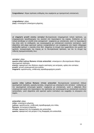 13
Congrediamur: Κύρια πρόταση επιθυμίας που εκφέρεται με προτρεπτική υποτακτική.
congrediamur: ρήμα.
(nos): εννοούμενο υποκείμενο ρήματος.
ut singularis proelii eventu cernatur: δευτερεύουσα επιρρηματική τελική πρόταση, ως
επιρρηματικός προσδιορισμός του σκοπού στο περιεχόμενο της κύριας. Εισάγεται με τον
τελικό σύνδεσμο υt επειδή είναι καταφατική˙ εκφέρεται με υποτακτική, γιατί το περιεχόμενό
της είναι κάτι το επιθυμητό, και συγκεκριμένα με υποτακτική ενεστώτα (cernatur), γιατί
εξαρτάται από ρήμα αρκτικού χρόνου (congrediamur) και αναφέρεται στο παρόν ιδιόμορφη
ακολουθία χρόνων: ο σκοπός είναι δηλ. ιδωμένος τη στιγμή που εμφανίζεται στο μυαλό του
ομιλητή, συγχρονισμός της κύριας με τη δευτερεύουσα πρόταση, και όχι τη στιγμή της
πιθανής πραγματοποίησής του).
cernatur: ρήμα.
quanto miles Latinus Romano virtute antecellat: υποκείμενο η δευτερεύουσα πλάγια
ερωτηματική πρόταση.
eventu: αφαιρετική που δηλώνει σημείο εκκίνησης για εκτίμηση, κρίση στο cernatur.
proelii: γενική υποκειμενική στο eventu.
singularis: ομοιόπτωτος, επιθετικός προσδιορισμόςστο proelii.
quanto miles Latinus Romano virtute antecellat: δευτερεύουσα ουσιαστική πλάγια
ερωτηματική πρόταση, μερικής αγνοίας, ονοματική ως υποκείμενο στο cernatur˙ εισάγεται με
την ερωτηματική αντωνυμία quantο˙ εκφέρεται με υποτακτική, γιατί η εξάρτηση δίνει
υποκειμενική χροιά στο περιεχόμενο της πρότασης και συγκεκριμένα με υποτακτική ενεστώτα
(antecellat), γιατί εξαρτάται από αρκτικό χρόνο (cernatur) και εκφράζει το σύγχρονο στο
παρόν.
antecellat: ρήμα.
miles: υποκείμενο ρήματος.
Latinus: ομοιόπτωτος, επιθετικός προσδιορισμός στο miles.
Romano: αντικείμενο ρήματος.
virtute: αφαιρετική της αναφοράς στο antecellat.
quanto: αφαιρετική του μέτρου ή της διαφοράς στο antecellat.
 