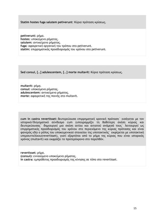 15
Statim hostes fuga salutem petiverunt: Κύρια πρόταση κρίσεως.
petiverunt: ρήμα.
hostes: υποκείμενο ρήματος.
salutem: αντικείμενο ρήματος.
fuga: αφαιρετική οργανική του τρόπου στο petiverunt.
statim: επιρρηματικός προσδιορισμός του χρόνου στο petiverunt.
Sed consul, […] adulescentem, […] morte multavit: Κύρια πρόταση κρίσεως.
multavit: ρήμα.
consul: υποκείμενο ρήματος.
adulescentem: αντικείμενο ρήματος.
morte: αφαιρετική της ποινής στο multavit.
cum in castra revertisset: δευτερεύουσα επιρρηματική χρονική πρόταση˙ εισάγεται με τον
ιστορικό/διηγηματικό σύνδεσμο cum (υπογραμμίζει τη βαθύτερη σχέση κύριας και
δευτερεύουσας˙ δημιουργεί μια σχέση αιτίου και αιτιατού ανάμεσά τους˙ λειτουργεί ως
επιρρηματικός προσδιορισμός του χρόνου στο περιεχόμενο της κύριας πρότασης και είναι
φανερός εδώ ο ρόλος του υποκειμενικού στοιχείου της υποτακτικής˙ εκφέρεται με υποτακτική
υπερσυντελίκου(revertisset), γιατί εξαρτάται από το ρήμα της κύριας που είναι ιστορικός
χρόνος (multavit) και εκφράζει το προτερόχρονο στο παρελθόν.
revertisset: ρήμα.
(consul): εννοούμενο υποκείμενο ρήματος.
in castra: εμπρόθετος προσδιορισμός της κίνησης σε τόπο στο revertisset.
 