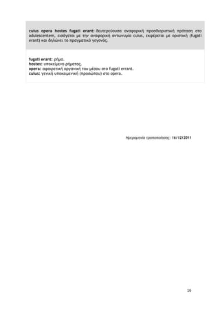 16
cuius opera hostes fugati erant: δευτερεύουσα αναφορική προσδιοριστική πρόταση στο
adulescentem, εισάγεται με την αναφορική αντωνυμία cuius, εκφέρεται με οριστική (fugati
erant) και δηλώνει το πραγματικό γεγονός.
fugati erant: ρήμα.
hostes: υποκείμενο ρήματος.
opera: αφαιρετική οργανική του μέσου στο fugati errant.
cuius: γενική υποκειμενική (προσώπου) στο opera.
Ημερομηνία τροποποίησης: 16/12/2011
 