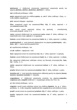 3
abstinerent: γ΄ πληθυντικό υποτακτικής παρατατικού ενεργητικής φωνής του
ρήματος abstineo, abstinui, abstentum, abstinēre 2 = απέχω.
sed: αντιθετικός σύνδεσμος = αλλά.
paulo: αφαιρετική ενικού του επιθέτου paulus, -a, -um β΄ κλίση, ουδέτερο = λίγος, -η, -
ο (δεν διαθέτει παραθετικά).
post: χρονικό επίρρημα = αργότερα.
filius: ονομαστική ενικού του ουσιαστικού filius -ii(i), β’ κλίση, αρσενικό = ο
γιος (κλητική ενικού: fili).
eius: γενική ενικού αρσενικού γένους της οριστικής - επαναληπτικής
αντωνυμίας is,ea,id = αυτός -ή -ό.
castra: αιτιατική πληθυντικού του ουσιαστικού castra -orum, β΄ κλίση, ουδέτερο = το
στρατόπεδο (στον ενικό: castrum -i= το φρούριο).
hostium: γενική πληθυντικού του ουσιαστικού hostis -is, γ΄ κλίση, αρσενικό = ο εχθρός.
praeterequitavit: γ΄ ενικό οριστικής παρακειμένου του ρήματος praeterequito, - avi, -
atum, -āre 1 = περνώ έφιππος μπροστά από.
et: συμπλεκτικός σύνδεσμος = και.
a ή ab: πρόθεση + αφαιρετική = από.
duce: αφαιρετική ενικού του ουσιαστικού dux -cis, γ΄ κλίση, αρσενικό = ο αρχηγός.
hostium: γενική πληθυντικού του ουσιαστικού hostis -is, γ΄ κλίση, αρσενικό = ο εχθρός.
his: αφαιρετική πληθυντικού ουδετέρου γένους της δεικτικής αντωνυμίας hic, haec,
hoc = αυτός, -ή, -ό.
verbis: αφαιρετική πληθυντικού του ουσιαστικού verbum -i, β΄ κλίση, ουδέτερο = ο
λόγος.
proelio: δοτική ενικού του ουσιαστικού proelium -ii(i), β΄ κλίση, ουδέτερο = η μάχη.
lacessitus est: γ΄ ενικό οριστικής παρακειμένου παθητικής φωνής του ρήματος lacesso,
lacessivi, lacessitum lacessĕre 3 = προκαλώ.
congrediamur: α΄ πληθυντικό υποτακτικής ενεστώτα του ρήματος congredior,
congressus sum, congrĕdi αποθετικό 3 = συγκρούομαι (ανήκει στα 15 σε -io).
ut: εδώ τελικός σύνδεσμος = για να.
singularis: γενική ενικού ουδετέρου γένους του επιθέτου singularis, -is, -e, γ΄ κλίση =
μοναδικός, -ή, -ό (δεν σχηματίζει παραθετικά διότι εκφράζεται με αυτό απόλυτη έννοια).
proelii: γενική ενικού του ουσιαστικού proelium -ii(i), β΄ κλίση, ουδέτερο = η μάχη.
eventu: αφαιρετική ενικού του ουσιαστικού eventus -us, δ΄ κλίση, αρσενικό = η
έκβαση.
 
