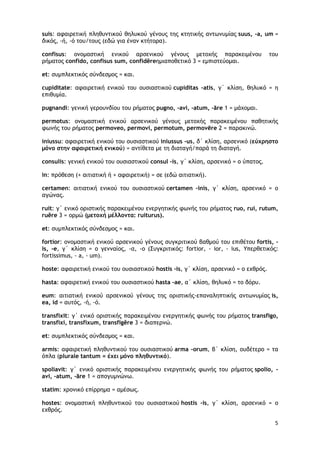 5
suis: αφαιρετική πληθυντικού θηλυκού γένους της κτητικής αντωνυμίας suus, -a, um =
δικός, -ή, -ό του/τους (εδώ για έναν κτήτορα).
confisus: ονομαστική ενικού αρσενικού γένους μετοχής παρακειμένου του
ρήματος confidο, confisus sum, confidĕreημιαποθετικό 3 = εμπιστεύομαι.
et: συμπλεκτικός σύνδεσμος = και.
cupiditate: αφαιρετική ενικού του ουσιαστικού cupiditas -atis, γ΄ κλίση, θηλυκό = η
επιθυμία.
pugnandi: γενική γερουνδίου του ρήματος pugno, -avi, -atum, -āre 1 = μάχομαι.
permotus: ονομαστική ενικού αρσενικού γένους μετοχής παρακειμένου παθητικής
φωνής του ρήματος permoveo, permovi, permotum, permovēre 2 = παρακινώ.
iniussu: αφαιρετική ενικού του ουσιαστικού iniussus -us, δ΄ κλίση, αρσενικό (εύχρηστο
μόνο στην αφαιρετική ενικού) = αντίθετα με τη διαταγή/παρά τη διαταγή.
consulis: γενική ενικού του ουσιαστικού consul -is, γ΄ κλίση, αρσενικό = ο ύπατος.
in: πρόθεση (+ αιτιατική ή + αφαιρετική) = σε (εδώ αιτιατική).
certamen: αιτιατική ενικού του ουσιαστικού certamen -inis, γ΄ κλίση, αρσενικό = ο
αγώνας.
ruit: γ΄ ενικό οριστικής παρακειμένου ενεργητικής φωνής του ρήματος ruo, rui, rutum,
ruĕre 3 = ορμώ (μετοχή μέλλοντα: ruiturus).
et: συμπλεκτικός σύνδεσμος = και.
fortior: ονομαστική ενικού αρσενικού γένους συγκριτικού βαθμού του επιθέτου fortis, -
is, -e, γ΄ κλίση = ο γενναίος, -α, -ο (Συγκριτικός: fortior, - ior, - ius, Υπερθετικός:
fortissimus, - a, - um).
hoste: αφαιρετική ενικού του ουσιαστικού hostis -is, γ΄ κλίση, αρσενικό = ο εχθρός.
hasta: αφαιρετική ενικού του ουσιαστικού hasta -ae, α΄ κλίση, θηλυκό = το δόρυ.
eum: αιτιατική ενικού αρσενικού γένους της οριστικής-επαναληπτικής αντωνυμίας is,
ea, id = αυτός, -ή, -ό.
transfixit: γ΄ ενικό οριστικής παρακειμένου ενεργητικής φωνής του ρήματος transfigo,
transfixi, transfixum, transfigĕre 3 = διαπερνώ.
et: συμπλεκτικός σύνδεσμος = και.
armis: αφαιρετική πληθυντικού του ουσιαστικού arma -orum, β΄ κλίση, ουδέτερο = τα
όπλα (plurale tantum = έχει μόνο πληθυντικό).
spoliavit: γ΄ ενικό οριστικής παρακειμένου ενεργητικής φωνής του ρήματος spolio, -
avi, -atum, -āre 1 = απογυμνώνω.
statim: χρονικό επίρρημα = αμέσως.
hostes: ονομαστική πληθυντικού του ουσιαστικού hostis -is, γ΄ κλίση, αρσενικό = ο
εχθρός.
 